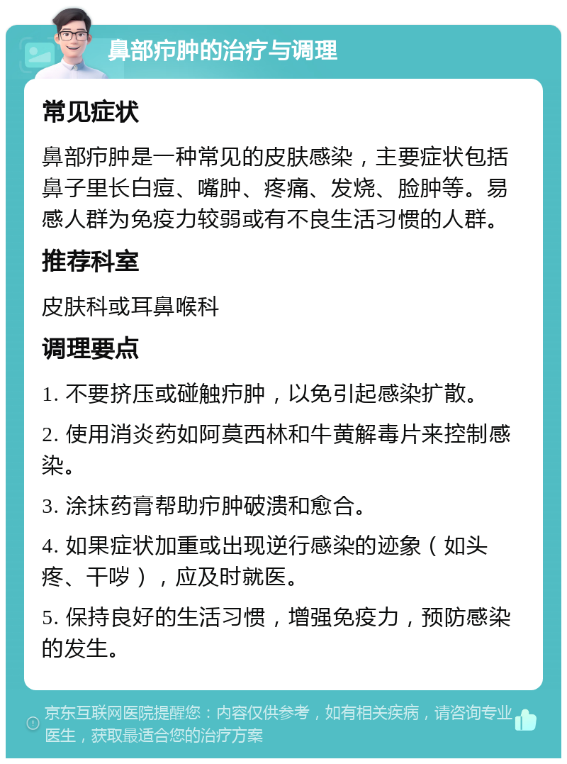 鼻部疖肿的治疗与调理 常见症状 鼻部疖肿是一种常见的皮肤感染，主要症状包括鼻子里长白痘、嘴肿、疼痛、发烧、脸肿等。易感人群为免疫力较弱或有不良生活习惯的人群。 推荐科室 皮肤科或耳鼻喉科 调理要点 1. 不要挤压或碰触疖肿，以免引起感染扩散。 2. 使用消炎药如阿莫西林和牛黄解毒片来控制感染。 3. 涂抹药膏帮助疖肿破溃和愈合。 4. 如果症状加重或出现逆行感染的迹象（如头疼、干哕），应及时就医。 5. 保持良好的生活习惯，增强免疫力，预防感染的发生。