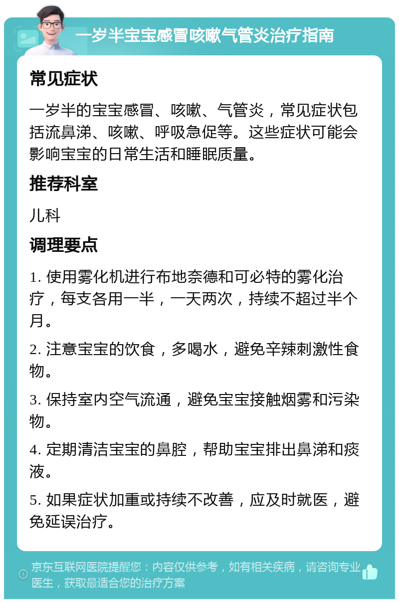 一岁半宝宝感冒咳嗽气管炎治疗指南 常见症状 一岁半的宝宝感冒、咳嗽、气管炎，常见症状包括流鼻涕、咳嗽、呼吸急促等。这些症状可能会影响宝宝的日常生活和睡眠质量。 推荐科室 儿科 调理要点 1. 使用雾化机进行布地奈德和可必特的雾化治疗，每支各用一半，一天两次，持续不超过半个月。 2. 注意宝宝的饮食，多喝水，避免辛辣刺激性食物。 3. 保持室内空气流通，避免宝宝接触烟雾和污染物。 4. 定期清洁宝宝的鼻腔，帮助宝宝排出鼻涕和痰液。 5. 如果症状加重或持续不改善，应及时就医，避免延误治疗。