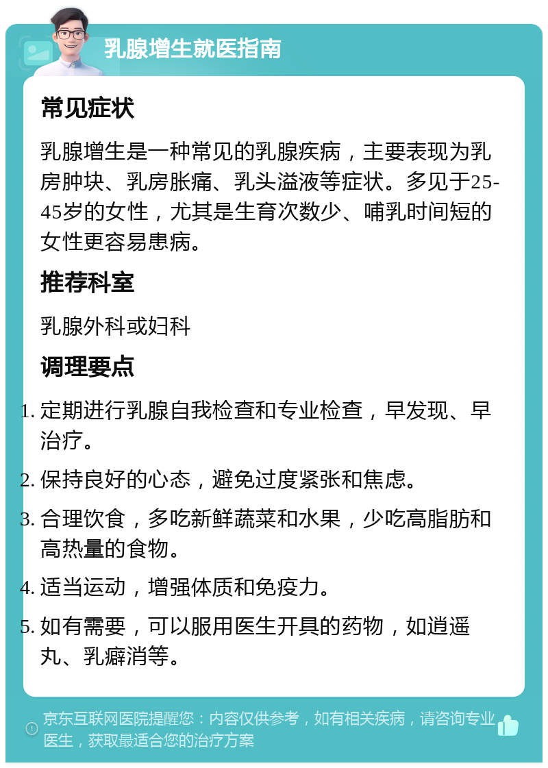 乳腺增生就医指南 常见症状 乳腺增生是一种常见的乳腺疾病，主要表现为乳房肿块、乳房胀痛、乳头溢液等症状。多见于25-45岁的女性，尤其是生育次数少、哺乳时间短的女性更容易患病。 推荐科室 乳腺外科或妇科 调理要点 定期进行乳腺自我检查和专业检查，早发现、早治疗。 保持良好的心态，避免过度紧张和焦虑。 合理饮食，多吃新鲜蔬菜和水果，少吃高脂肪和高热量的食物。 适当运动，增强体质和免疫力。 如有需要，可以服用医生开具的药物，如逍遥丸、乳癖消等。