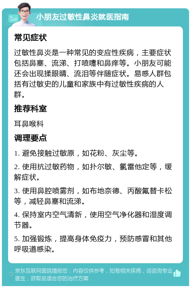 小朋友过敏性鼻炎就医指南 常见症状 过敏性鼻炎是一种常见的变应性疾病，主要症状包括鼻塞、流涕、打喷嚏和鼻痒等。小朋友可能还会出现揉眼睛、流泪等伴随症状。易感人群包括有过敏史的儿童和家族中有过敏性疾病的人群。 推荐科室 耳鼻喉科 调理要点 1. 避免接触过敏原，如花粉、灰尘等。 2. 使用抗过敏药物，如扑尔敏、氯雷他定等，缓解症状。 3. 使用鼻腔喷雾剂，如布地奈德、丙酸氟替卡松等，减轻鼻塞和流涕。 4. 保持室内空气清新，使用空气净化器和湿度调节器。 5. 加强锻炼，提高身体免疫力，预防感冒和其他呼吸道感染。