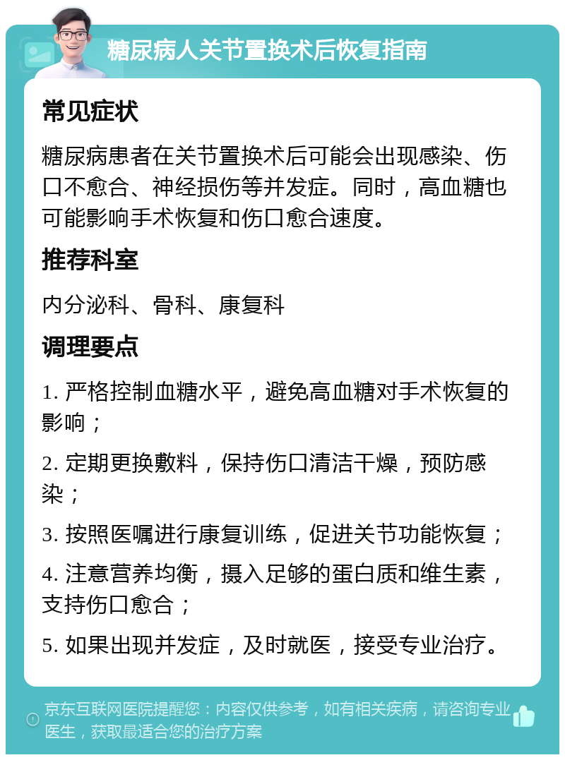 糖尿病人关节置换术后恢复指南 常见症状 糖尿病患者在关节置换术后可能会出现感染、伤口不愈合、神经损伤等并发症。同时，高血糖也可能影响手术恢复和伤口愈合速度。 推荐科室 内分泌科、骨科、康复科 调理要点 1. 严格控制血糖水平，避免高血糖对手术恢复的影响； 2. 定期更换敷料，保持伤口清洁干燥，预防感染； 3. 按照医嘱进行康复训练，促进关节功能恢复； 4. 注意营养均衡，摄入足够的蛋白质和维生素，支持伤口愈合； 5. 如果出现并发症，及时就医，接受专业治疗。