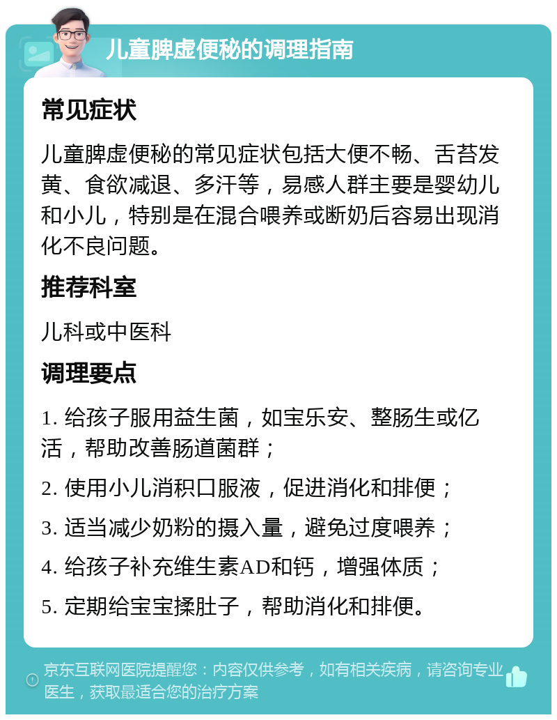 儿童脾虚便秘的调理指南 常见症状 儿童脾虚便秘的常见症状包括大便不畅、舌苔发黄、食欲减退、多汗等，易感人群主要是婴幼儿和小儿，特别是在混合喂养或断奶后容易出现消化不良问题。 推荐科室 儿科或中医科 调理要点 1. 给孩子服用益生菌，如宝乐安、整肠生或亿活，帮助改善肠道菌群； 2. 使用小儿消积口服液，促进消化和排便； 3. 适当减少奶粉的摄入量，避免过度喂养； 4. 给孩子补充维生素AD和钙，增强体质； 5. 定期给宝宝揉肚子，帮助消化和排便。