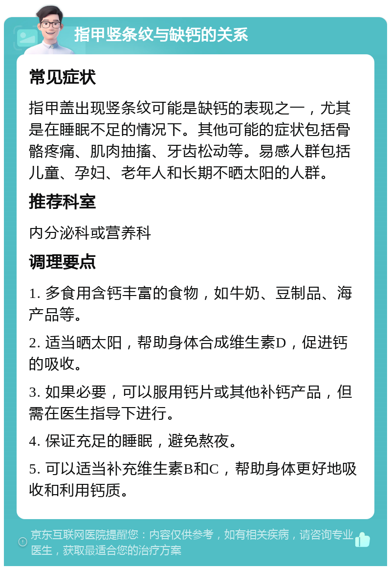 指甲竖条纹与缺钙的关系 常见症状 指甲盖出现竖条纹可能是缺钙的表现之一，尤其是在睡眠不足的情况下。其他可能的症状包括骨骼疼痛、肌肉抽搐、牙齿松动等。易感人群包括儿童、孕妇、老年人和长期不晒太阳的人群。 推荐科室 内分泌科或营养科 调理要点 1. 多食用含钙丰富的食物，如牛奶、豆制品、海产品等。 2. 适当晒太阳，帮助身体合成维生素D，促进钙的吸收。 3. 如果必要，可以服用钙片或其他补钙产品，但需在医生指导下进行。 4. 保证充足的睡眠，避免熬夜。 5. 可以适当补充维生素B和C，帮助身体更好地吸收和利用钙质。