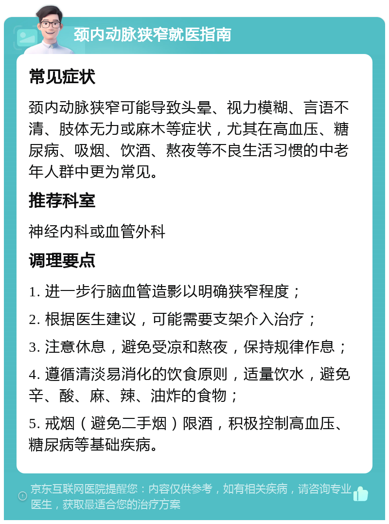 颈内动脉狭窄就医指南 常见症状 颈内动脉狭窄可能导致头晕、视力模糊、言语不清、肢体无力或麻木等症状，尤其在高血压、糖尿病、吸烟、饮酒、熬夜等不良生活习惯的中老年人群中更为常见。 推荐科室 神经内科或血管外科 调理要点 1. 进一步行脑血管造影以明确狭窄程度； 2. 根据医生建议，可能需要支架介入治疗； 3. 注意休息，避免受凉和熬夜，保持规律作息； 4. 遵循清淡易消化的饮食原则，适量饮水，避免辛、酸、麻、辣、油炸的食物； 5. 戒烟（避免二手烟）限酒，积极控制高血压、糖尿病等基础疾病。