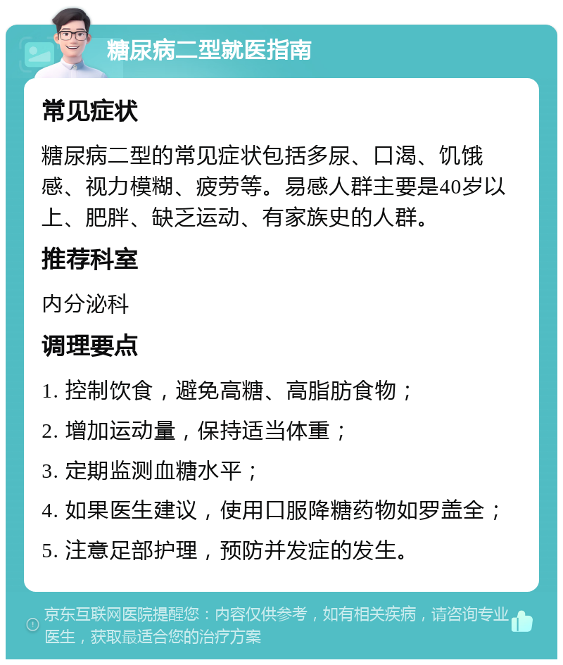 糖尿病二型就医指南 常见症状 糖尿病二型的常见症状包括多尿、口渴、饥饿感、视力模糊、疲劳等。易感人群主要是40岁以上、肥胖、缺乏运动、有家族史的人群。 推荐科室 内分泌科 调理要点 1. 控制饮食，避免高糖、高脂肪食物； 2. 增加运动量，保持适当体重； 3. 定期监测血糖水平； 4. 如果医生建议，使用口服降糖药物如罗盖全； 5. 注意足部护理，预防并发症的发生。