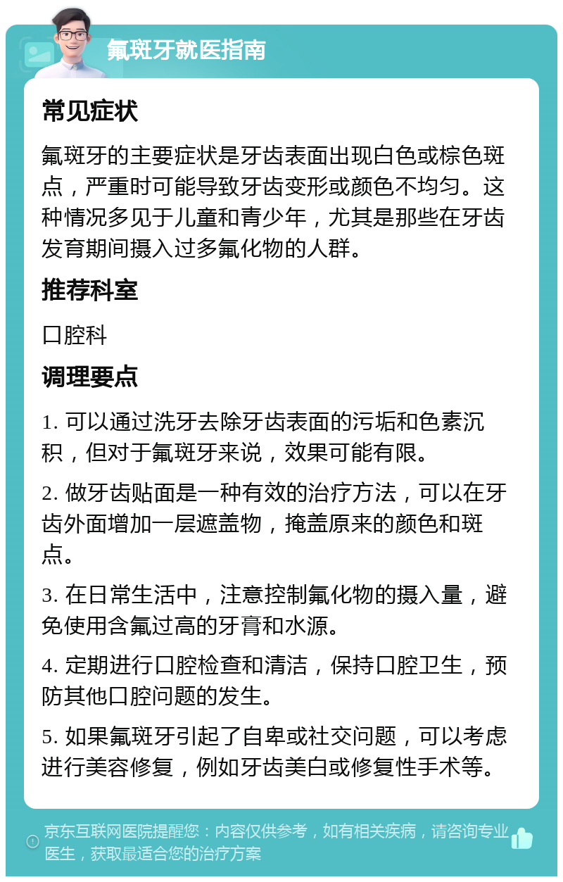 氟斑牙就医指南 常见症状 氟斑牙的主要症状是牙齿表面出现白色或棕色斑点，严重时可能导致牙齿变形或颜色不均匀。这种情况多见于儿童和青少年，尤其是那些在牙齿发育期间摄入过多氟化物的人群。 推荐科室 口腔科 调理要点 1. 可以通过洗牙去除牙齿表面的污垢和色素沉积，但对于氟斑牙来说，效果可能有限。 2. 做牙齿贴面是一种有效的治疗方法，可以在牙齿外面增加一层遮盖物，掩盖原来的颜色和斑点。 3. 在日常生活中，注意控制氟化物的摄入量，避免使用含氟过高的牙膏和水源。 4. 定期进行口腔检查和清洁，保持口腔卫生，预防其他口腔问题的发生。 5. 如果氟斑牙引起了自卑或社交问题，可以考虑进行美容修复，例如牙齿美白或修复性手术等。