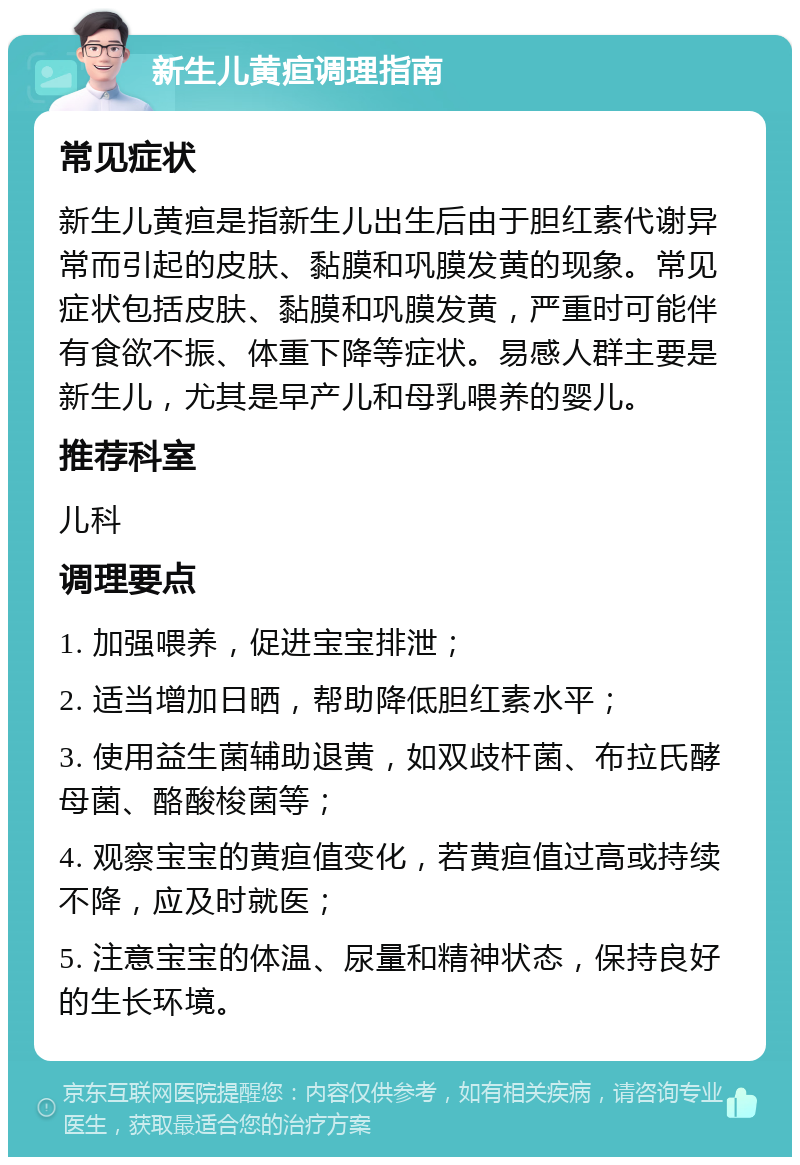 新生儿黄疸调理指南 常见症状 新生儿黄疸是指新生儿出生后由于胆红素代谢异常而引起的皮肤、黏膜和巩膜发黄的现象。常见症状包括皮肤、黏膜和巩膜发黄，严重时可能伴有食欲不振、体重下降等症状。易感人群主要是新生儿，尤其是早产儿和母乳喂养的婴儿。 推荐科室 儿科 调理要点 1. 加强喂养，促进宝宝排泄； 2. 适当增加日晒，帮助降低胆红素水平； 3. 使用益生菌辅助退黄，如双歧杆菌、布拉氏酵母菌、酪酸梭菌等； 4. 观察宝宝的黄疸值变化，若黄疸值过高或持续不降，应及时就医； 5. 注意宝宝的体温、尿量和精神状态，保持良好的生长环境。