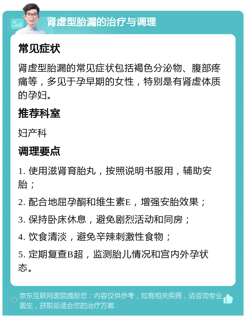 肾虚型胎漏的治疗与调理 常见症状 肾虚型胎漏的常见症状包括褐色分泌物、腹部疼痛等，多见于孕早期的女性，特别是有肾虚体质的孕妇。 推荐科室 妇产科 调理要点 1. 使用滋肾育胎丸，按照说明书服用，辅助安胎； 2. 配合地屈孕酮和维生素E，增强安胎效果； 3. 保持卧床休息，避免剧烈活动和同房； 4. 饮食清淡，避免辛辣刺激性食物； 5. 定期复查B超，监测胎儿情况和宫内外孕状态。