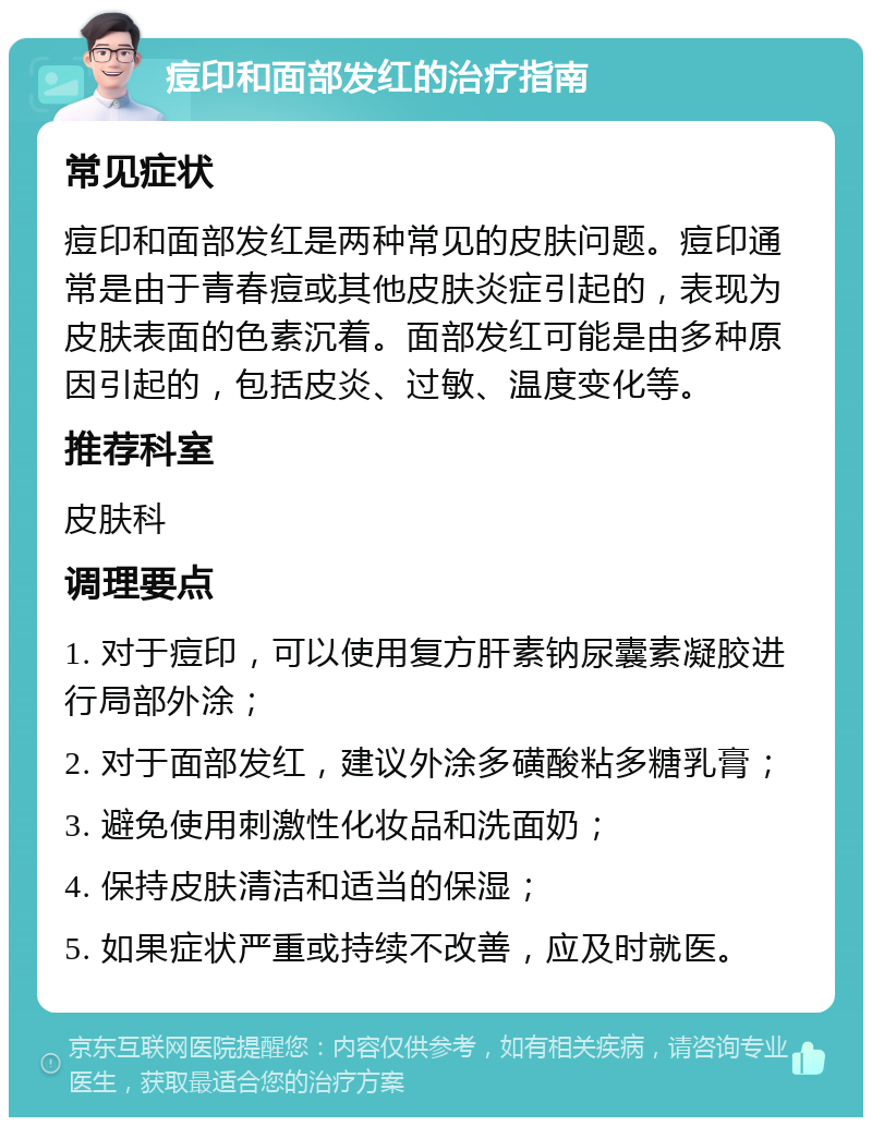 痘印和面部发红的治疗指南 常见症状 痘印和面部发红是两种常见的皮肤问题。痘印通常是由于青春痘或其他皮肤炎症引起的，表现为皮肤表面的色素沉着。面部发红可能是由多种原因引起的，包括皮炎、过敏、温度变化等。 推荐科室 皮肤科 调理要点 1. 对于痘印，可以使用复方肝素钠尿囊素凝胶进行局部外涂； 2. 对于面部发红，建议外涂多磺酸粘多糖乳膏； 3. 避免使用刺激性化妆品和洗面奶； 4. 保持皮肤清洁和适当的保湿； 5. 如果症状严重或持续不改善，应及时就医。