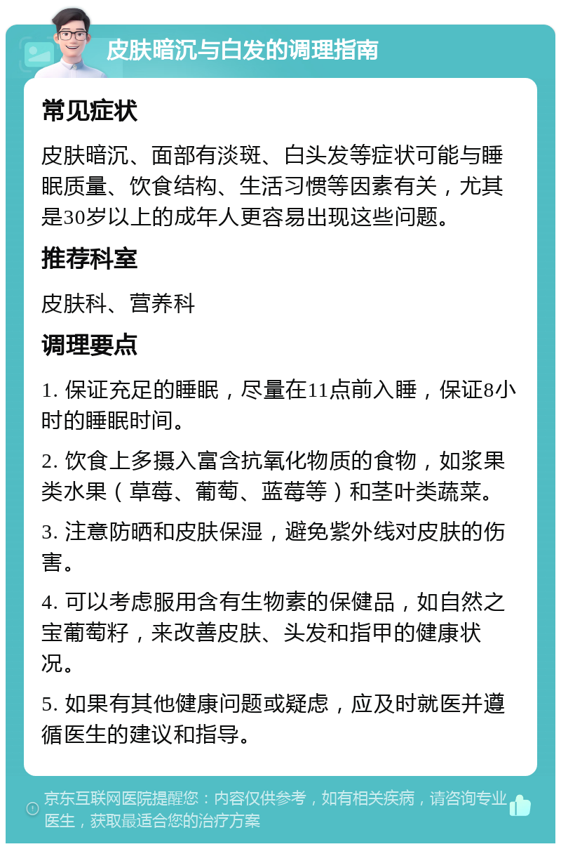 皮肤暗沉与白发的调理指南 常见症状 皮肤暗沉、面部有淡斑、白头发等症状可能与睡眠质量、饮食结构、生活习惯等因素有关，尤其是30岁以上的成年人更容易出现这些问题。 推荐科室 皮肤科、营养科 调理要点 1. 保证充足的睡眠，尽量在11点前入睡，保证8小时的睡眠时间。 2. 饮食上多摄入富含抗氧化物质的食物，如浆果类水果（草莓、葡萄、蓝莓等）和茎叶类蔬菜。 3. 注意防晒和皮肤保湿，避免紫外线对皮肤的伤害。 4. 可以考虑服用含有生物素的保健品，如自然之宝葡萄籽，来改善皮肤、头发和指甲的健康状况。 5. 如果有其他健康问题或疑虑，应及时就医并遵循医生的建议和指导。