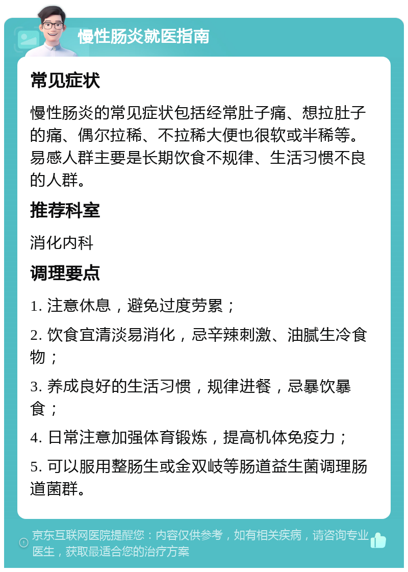 慢性肠炎就医指南 常见症状 慢性肠炎的常见症状包括经常肚子痛、想拉肚子的痛、偶尔拉稀、不拉稀大便也很软或半稀等。易感人群主要是长期饮食不规律、生活习惯不良的人群。 推荐科室 消化内科 调理要点 1. 注意休息，避免过度劳累； 2. 饮食宜清淡易消化，忌辛辣刺激、油腻生冷食物； 3. 养成良好的生活习惯，规律进餐，忌暴饮暴食； 4. 日常注意加强体育锻炼，提高机体免疫力； 5. 可以服用整肠生或金双岐等肠道益生菌调理肠道菌群。