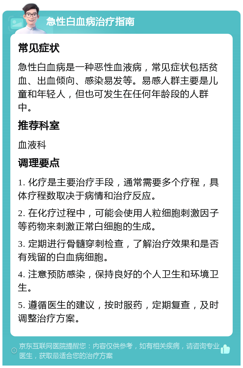 急性白血病治疗指南 常见症状 急性白血病是一种恶性血液病，常见症状包括贫血、出血倾向、感染易发等。易感人群主要是儿童和年轻人，但也可发生在任何年龄段的人群中。 推荐科室 血液科 调理要点 1. 化疗是主要治疗手段，通常需要多个疗程，具体疗程数取决于病情和治疗反应。 2. 在化疗过程中，可能会使用人粒细胞刺激因子等药物来刺激正常白细胞的生成。 3. 定期进行骨髓穿刺检查，了解治疗效果和是否有残留的白血病细胞。 4. 注意预防感染，保持良好的个人卫生和环境卫生。 5. 遵循医生的建议，按时服药，定期复查，及时调整治疗方案。