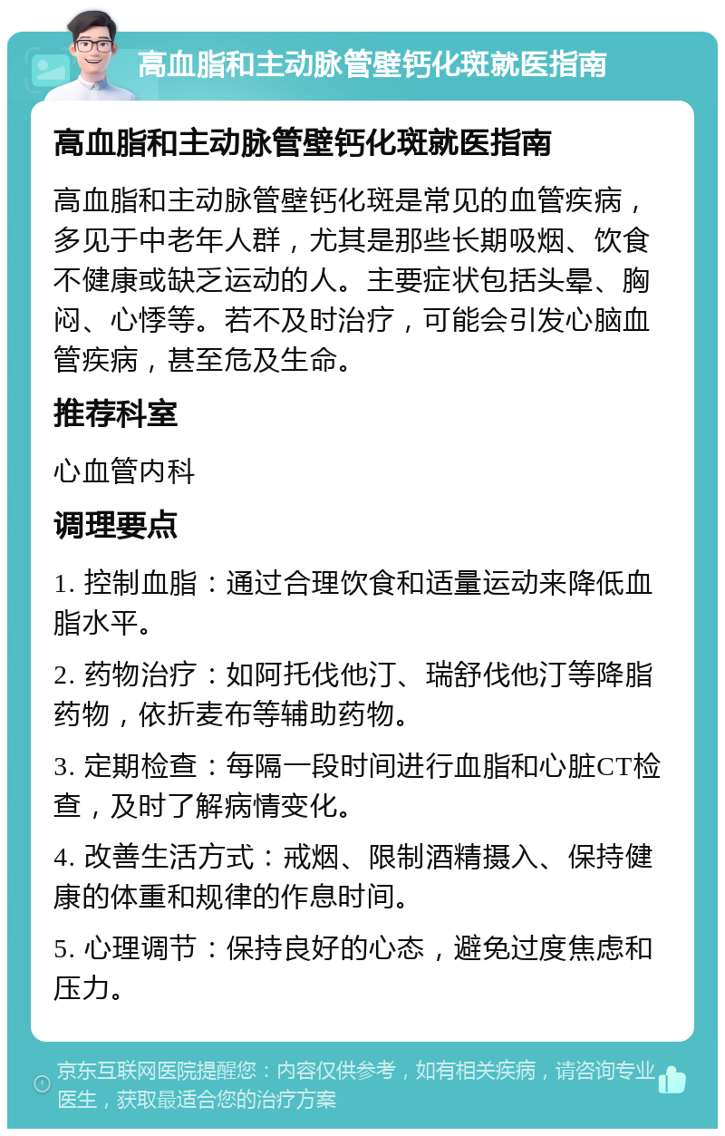 高血脂和主动脉管壁钙化斑就医指南 高血脂和主动脉管壁钙化斑就医指南 高血脂和主动脉管壁钙化斑是常见的血管疾病，多见于中老年人群，尤其是那些长期吸烟、饮食不健康或缺乏运动的人。主要症状包括头晕、胸闷、心悸等。若不及时治疗，可能会引发心脑血管疾病，甚至危及生命。 推荐科室 心血管内科 调理要点 1. 控制血脂：通过合理饮食和适量运动来降低血脂水平。 2. 药物治疗：如阿托伐他汀、瑞舒伐他汀等降脂药物，依折麦布等辅助药物。 3. 定期检查：每隔一段时间进行血脂和心脏CT检查，及时了解病情变化。 4. 改善生活方式：戒烟、限制酒精摄入、保持健康的体重和规律的作息时间。 5. 心理调节：保持良好的心态，避免过度焦虑和压力。