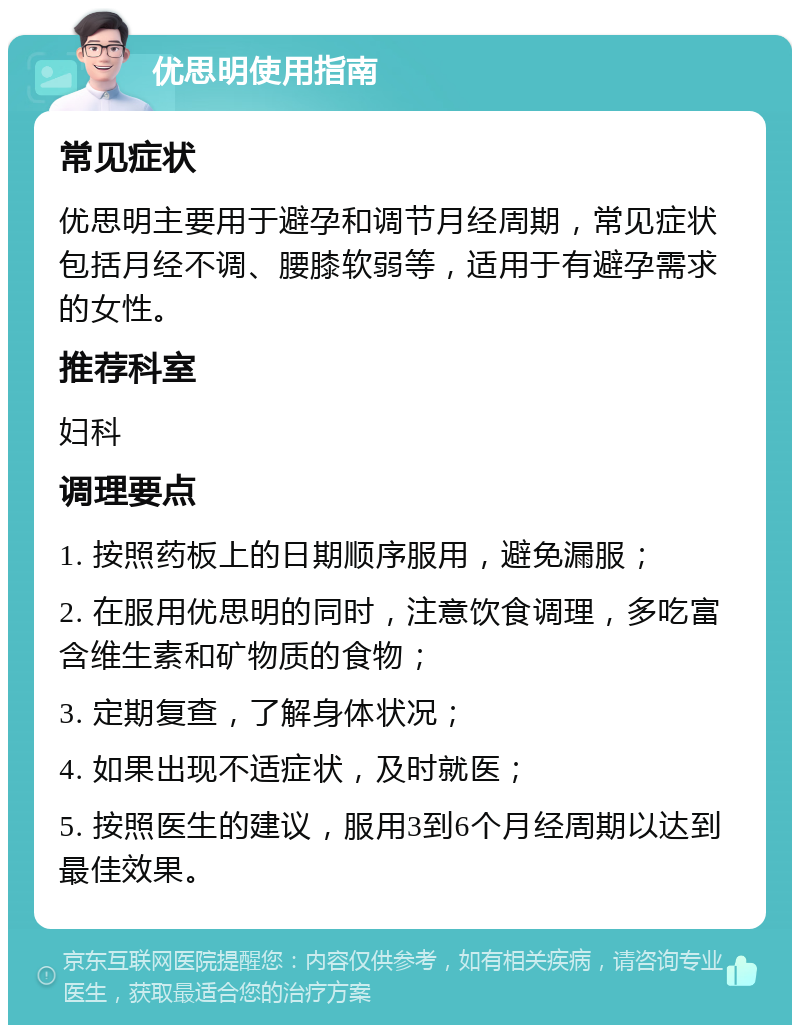 优思明使用指南 常见症状 优思明主要用于避孕和调节月经周期，常见症状包括月经不调、腰膝软弱等，适用于有避孕需求的女性。 推荐科室 妇科 调理要点 1. 按照药板上的日期顺序服用，避免漏服； 2. 在服用优思明的同时，注意饮食调理，多吃富含维生素和矿物质的食物； 3. 定期复查，了解身体状况； 4. 如果出现不适症状，及时就医； 5. 按照医生的建议，服用3到6个月经周期以达到最佳效果。