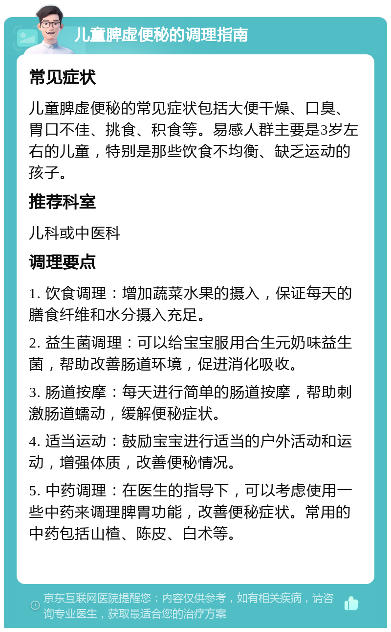 儿童脾虚便秘的调理指南 常见症状 儿童脾虚便秘的常见症状包括大便干燥、口臭、胃口不佳、挑食、积食等。易感人群主要是3岁左右的儿童，特别是那些饮食不均衡、缺乏运动的孩子。 推荐科室 儿科或中医科 调理要点 1. 饮食调理：增加蔬菜水果的摄入，保证每天的膳食纤维和水分摄入充足。 2. 益生菌调理：可以给宝宝服用合生元奶味益生菌，帮助改善肠道环境，促进消化吸收。 3. 肠道按摩：每天进行简单的肠道按摩，帮助刺激肠道蠕动，缓解便秘症状。 4. 适当运动：鼓励宝宝进行适当的户外活动和运动，增强体质，改善便秘情况。 5. 中药调理：在医生的指导下，可以考虑使用一些中药来调理脾胃功能，改善便秘症状。常用的中药包括山楂、陈皮、白术等。