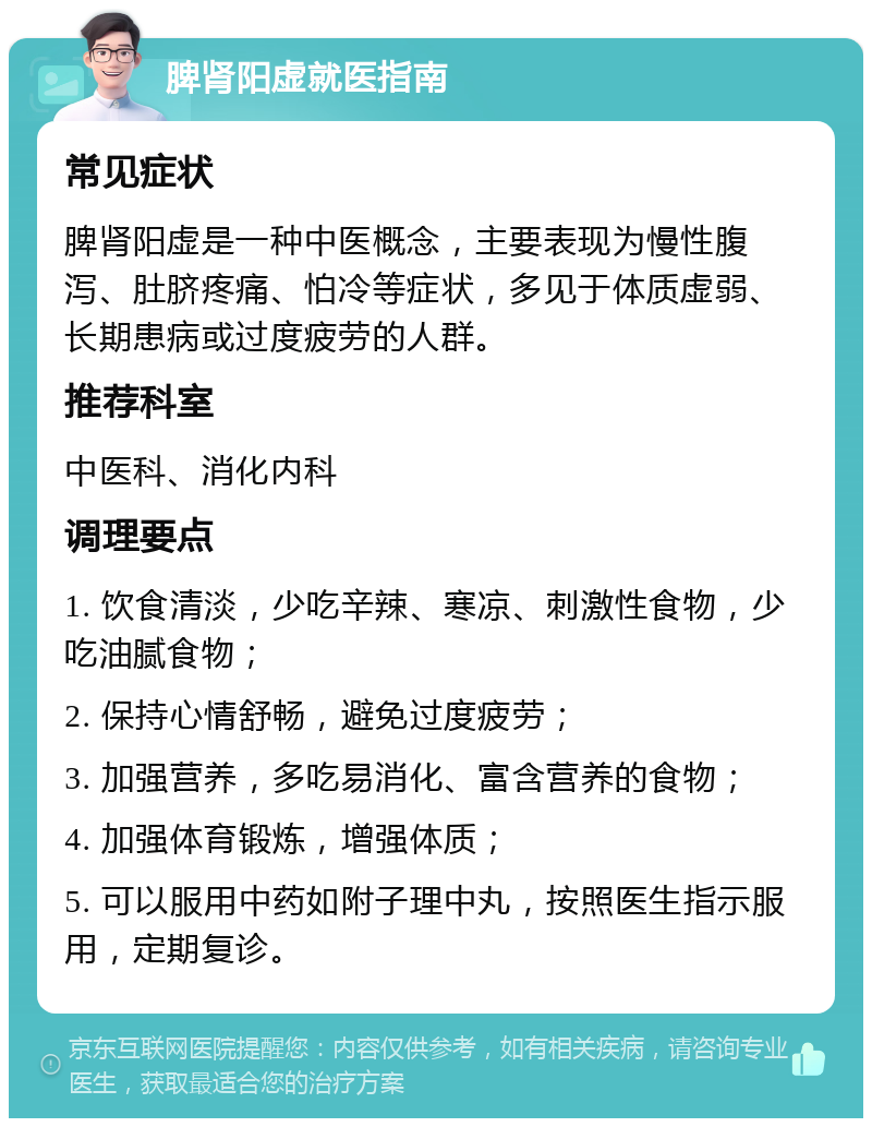 脾肾阳虚就医指南 常见症状 脾肾阳虚是一种中医概念，主要表现为慢性腹泻、肚脐疼痛、怕冷等症状，多见于体质虚弱、长期患病或过度疲劳的人群。 推荐科室 中医科、消化内科 调理要点 1. 饮食清淡，少吃辛辣、寒凉、刺激性食物，少吃油腻食物； 2. 保持心情舒畅，避免过度疲劳； 3. 加强营养，多吃易消化、富含营养的食物； 4. 加强体育锻炼，增强体质； 5. 可以服用中药如附子理中丸，按照医生指示服用，定期复诊。