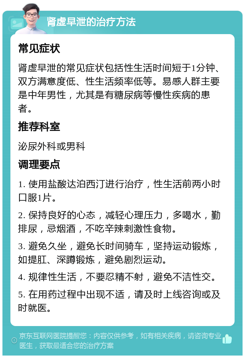 肾虚早泄的治疗方法 常见症状 肾虚早泄的常见症状包括性生活时间短于1分钟、双方满意度低、性生活频率低等。易感人群主要是中年男性，尤其是有糖尿病等慢性疾病的患者。 推荐科室 泌尿外科或男科 调理要点 1. 使用盐酸达泊西汀进行治疗，性生活前两小时口服1片。 2. 保持良好的心态，减轻心理压力，多喝水，勤排尿，忌烟酒，不吃辛辣刺激性食物。 3. 避免久坐，避免长时间骑车，坚持运动锻炼，如提肛、深蹲锻炼，避免剧烈运动。 4. 规律性生活，不要忍精不射，避免不洁性交。 5. 在用药过程中出现不适，请及时上线咨询或及时就医。