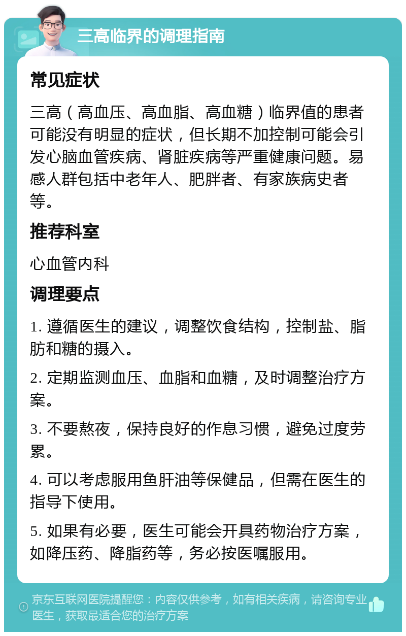 三高临界的调理指南 常见症状 三高（高血压、高血脂、高血糖）临界值的患者可能没有明显的症状，但长期不加控制可能会引发心脑血管疾病、肾脏疾病等严重健康问题。易感人群包括中老年人、肥胖者、有家族病史者等。 推荐科室 心血管内科 调理要点 1. 遵循医生的建议，调整饮食结构，控制盐、脂肪和糖的摄入。 2. 定期监测血压、血脂和血糖，及时调整治疗方案。 3. 不要熬夜，保持良好的作息习惯，避免过度劳累。 4. 可以考虑服用鱼肝油等保健品，但需在医生的指导下使用。 5. 如果有必要，医生可能会开具药物治疗方案，如降压药、降脂药等，务必按医嘱服用。