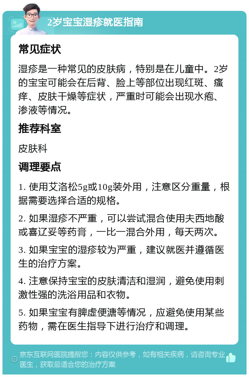 2岁宝宝湿疹就医指南 常见症状 湿疹是一种常见的皮肤病，特别是在儿童中。2岁的宝宝可能会在后背、脸上等部位出现红斑、瘙痒、皮肤干燥等症状，严重时可能会出现水疱、渗液等情况。 推荐科室 皮肤科 调理要点 1. 使用艾洛松5g或10g装外用，注意区分重量，根据需要选择合适的规格。 2. 如果湿疹不严重，可以尝试混合使用夫西地酸或喜辽妥等药膏，一比一混合外用，每天两次。 3. 如果宝宝的湿疹较为严重，建议就医并遵循医生的治疗方案。 4. 注意保持宝宝的皮肤清洁和湿润，避免使用刺激性强的洗浴用品和衣物。 5. 如果宝宝有脾虚便溏等情况，应避免使用某些药物，需在医生指导下进行治疗和调理。