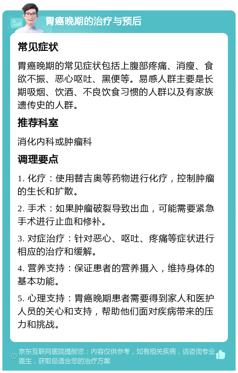 胃癌晚期的治疗与预后 常见症状 胃癌晚期的常见症状包括上腹部疼痛、消瘦、食欲不振、恶心呕吐、黑便等。易感人群主要是长期吸烟、饮酒、不良饮食习惯的人群以及有家族遗传史的人群。 推荐科室 消化内科或肿瘤科 调理要点 1. 化疗：使用替吉奥等药物进行化疗，控制肿瘤的生长和扩散。 2. 手术：如果肿瘤破裂导致出血，可能需要紧急手术进行止血和修补。 3. 对症治疗：针对恶心、呕吐、疼痛等症状进行相应的治疗和缓解。 4. 营养支持：保证患者的营养摄入，维持身体的基本功能。 5. 心理支持：胃癌晚期患者需要得到家人和医护人员的关心和支持，帮助他们面对疾病带来的压力和挑战。