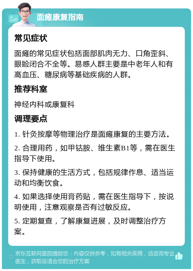 面瘫康复指南 常见症状 面瘫的常见症状包括面部肌肉无力、口角歪斜、眼睑闭合不全等。易感人群主要是中老年人和有高血压、糖尿病等基础疾病的人群。 推荐科室 神经内科或康复科 调理要点 1. 针灸按摩等物理治疗是面瘫康复的主要方法。 2. 合理用药，如甲钴胺、维生素B1等，需在医生指导下使用。 3. 保持健康的生活方式，包括规律作息、适当运动和均衡饮食。 4. 如果选择使用膏药贴，需在医生指导下，按说明使用，注意观察是否有过敏反应。 5. 定期复查，了解康复进展，及时调整治疗方案。