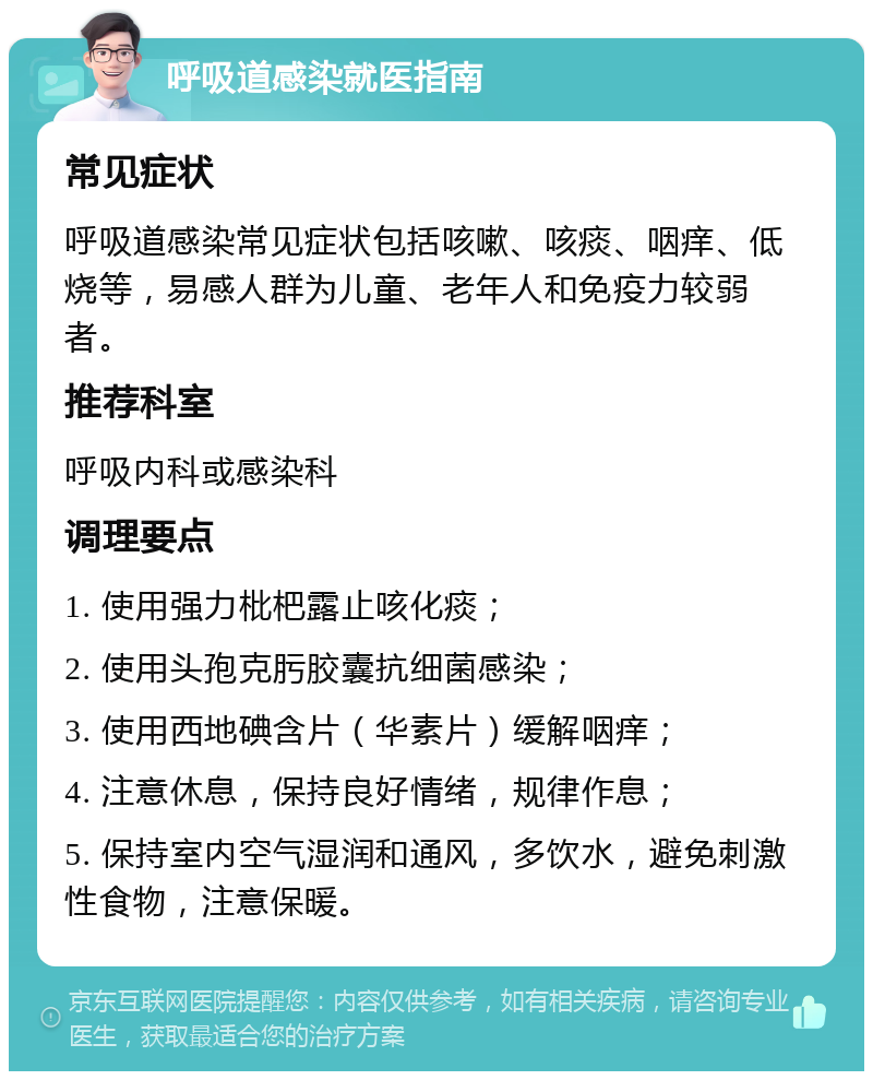 呼吸道感染就医指南 常见症状 呼吸道感染常见症状包括咳嗽、咳痰、咽痒、低烧等，易感人群为儿童、老年人和免疫力较弱者。 推荐科室 呼吸内科或感染科 调理要点 1. 使用强力枇杷露止咳化痰； 2. 使用头孢克肟胶囊抗细菌感染； 3. 使用西地碘含片（华素片）缓解咽痒； 4. 注意休息，保持良好情绪，规律作息； 5. 保持室内空气湿润和通风，多饮水，避免刺激性食物，注意保暖。