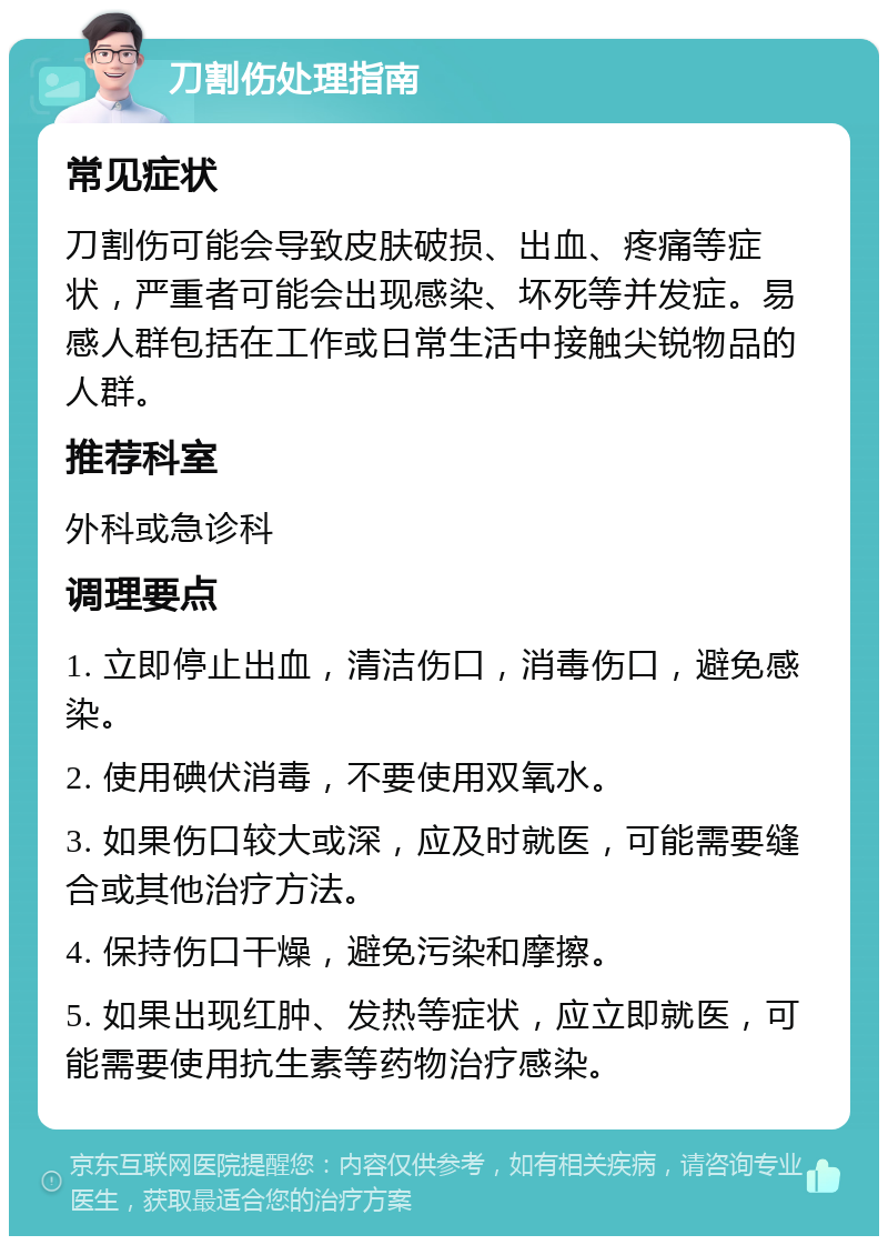 刀割伤处理指南 常见症状 刀割伤可能会导致皮肤破损、出血、疼痛等症状，严重者可能会出现感染、坏死等并发症。易感人群包括在工作或日常生活中接触尖锐物品的人群。 推荐科室 外科或急诊科 调理要点 1. 立即停止出血，清洁伤口，消毒伤口，避免感染。 2. 使用碘伏消毒，不要使用双氧水。 3. 如果伤口较大或深，应及时就医，可能需要缝合或其他治疗方法。 4. 保持伤口干燥，避免污染和摩擦。 5. 如果出现红肿、发热等症状，应立即就医，可能需要使用抗生素等药物治疗感染。