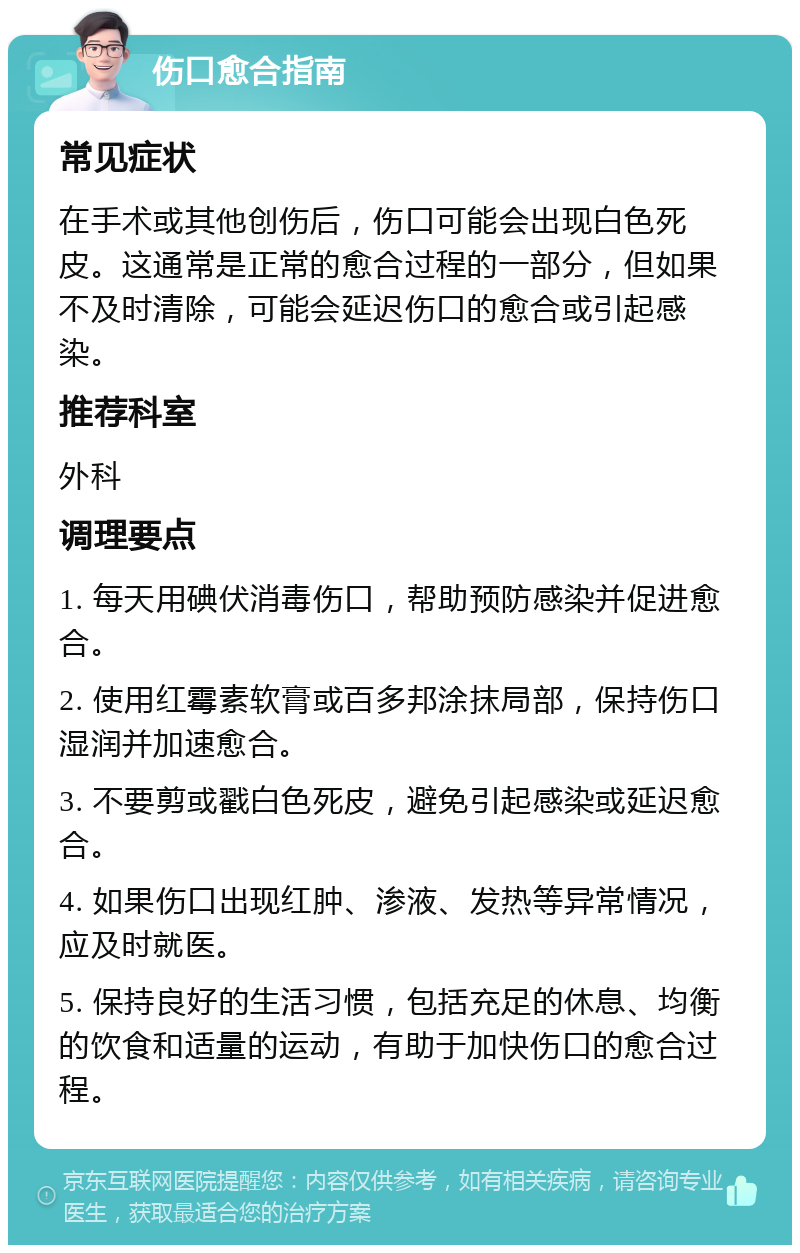 伤口愈合指南 常见症状 在手术或其他创伤后，伤口可能会出现白色死皮。这通常是正常的愈合过程的一部分，但如果不及时清除，可能会延迟伤口的愈合或引起感染。 推荐科室 外科 调理要点 1. 每天用碘伏消毒伤口，帮助预防感染并促进愈合。 2. 使用红霉素软膏或百多邦涂抹局部，保持伤口湿润并加速愈合。 3. 不要剪或戳白色死皮，避免引起感染或延迟愈合。 4. 如果伤口出现红肿、渗液、发热等异常情况，应及时就医。 5. 保持良好的生活习惯，包括充足的休息、均衡的饮食和适量的运动，有助于加快伤口的愈合过程。