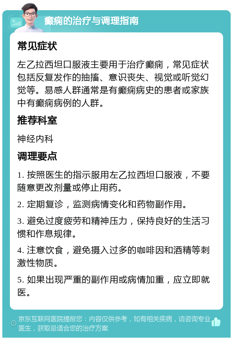 癫痫的治疗与调理指南 常见症状 左乙拉西坦口服液主要用于治疗癫痫，常见症状包括反复发作的抽搐、意识丧失、视觉或听觉幻觉等。易感人群通常是有癫痫病史的患者或家族中有癫痫病例的人群。 推荐科室 神经内科 调理要点 1. 按照医生的指示服用左乙拉西坦口服液，不要随意更改剂量或停止用药。 2. 定期复诊，监测病情变化和药物副作用。 3. 避免过度疲劳和精神压力，保持良好的生活习惯和作息规律。 4. 注意饮食，避免摄入过多的咖啡因和酒精等刺激性物质。 5. 如果出现严重的副作用或病情加重，应立即就医。