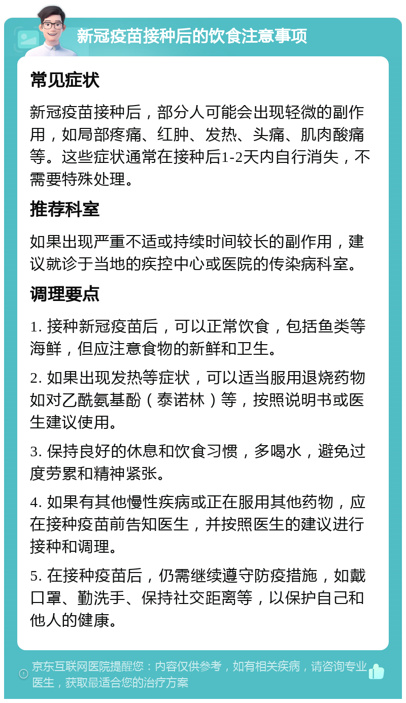 新冠疫苗接种后的饮食注意事项 常见症状 新冠疫苗接种后，部分人可能会出现轻微的副作用，如局部疼痛、红肿、发热、头痛、肌肉酸痛等。这些症状通常在接种后1-2天内自行消失，不需要特殊处理。 推荐科室 如果出现严重不适或持续时间较长的副作用，建议就诊于当地的疾控中心或医院的传染病科室。 调理要点 1. 接种新冠疫苗后，可以正常饮食，包括鱼类等海鲜，但应注意食物的新鲜和卫生。 2. 如果出现发热等症状，可以适当服用退烧药物如对乙酰氨基酚（泰诺林）等，按照说明书或医生建议使用。 3. 保持良好的休息和饮食习惯，多喝水，避免过度劳累和精神紧张。 4. 如果有其他慢性疾病或正在服用其他药物，应在接种疫苗前告知医生，并按照医生的建议进行接种和调理。 5. 在接种疫苗后，仍需继续遵守防疫措施，如戴口罩、勤洗手、保持社交距离等，以保护自己和他人的健康。