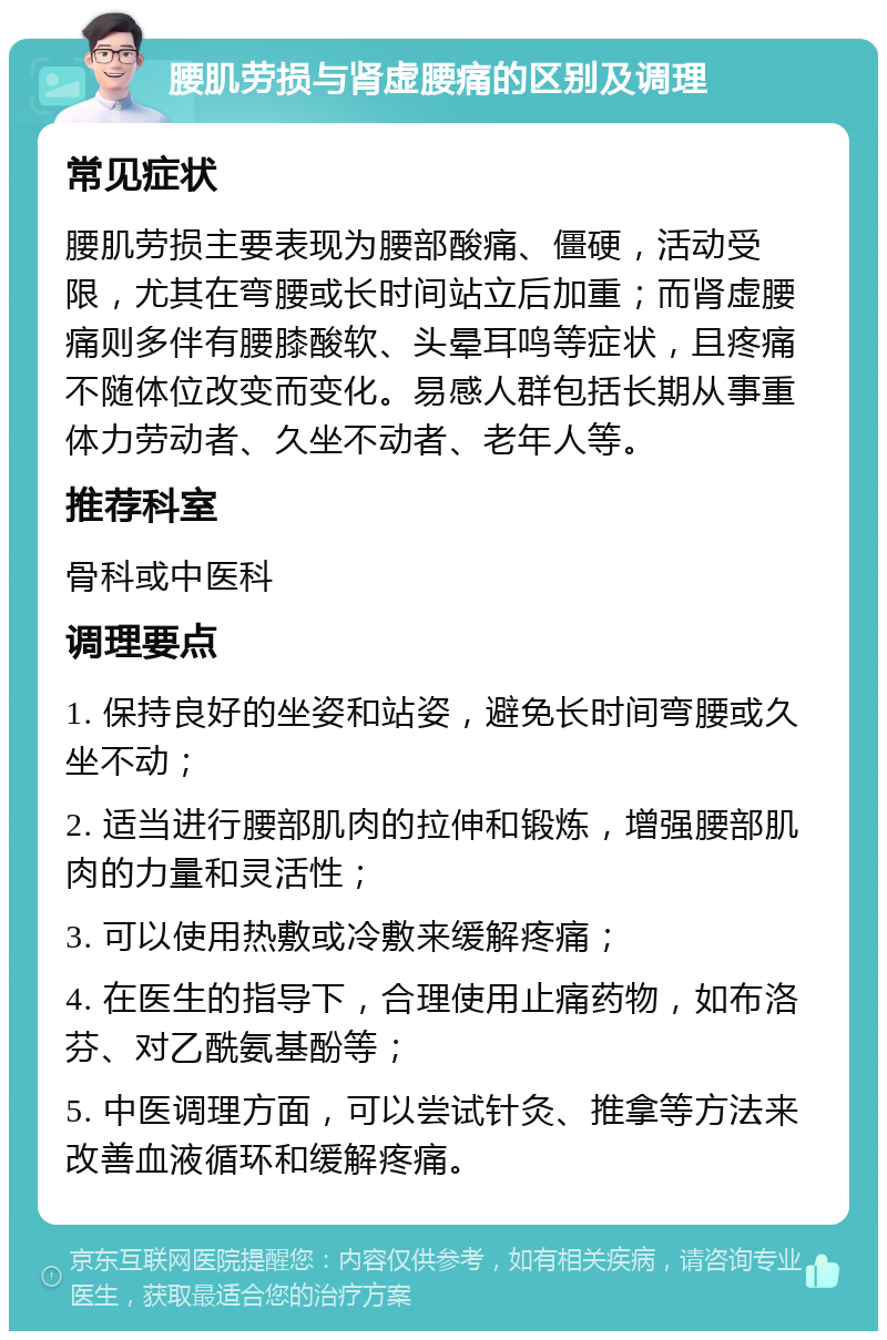 腰肌劳损与肾虚腰痛的区别及调理 常见症状 腰肌劳损主要表现为腰部酸痛、僵硬，活动受限，尤其在弯腰或长时间站立后加重；而肾虚腰痛则多伴有腰膝酸软、头晕耳鸣等症状，且疼痛不随体位改变而变化。易感人群包括长期从事重体力劳动者、久坐不动者、老年人等。 推荐科室 骨科或中医科 调理要点 1. 保持良好的坐姿和站姿，避免长时间弯腰或久坐不动； 2. 适当进行腰部肌肉的拉伸和锻炼，增强腰部肌肉的力量和灵活性； 3. 可以使用热敷或冷敷来缓解疼痛； 4. 在医生的指导下，合理使用止痛药物，如布洛芬、对乙酰氨基酚等； 5. 中医调理方面，可以尝试针灸、推拿等方法来改善血液循环和缓解疼痛。