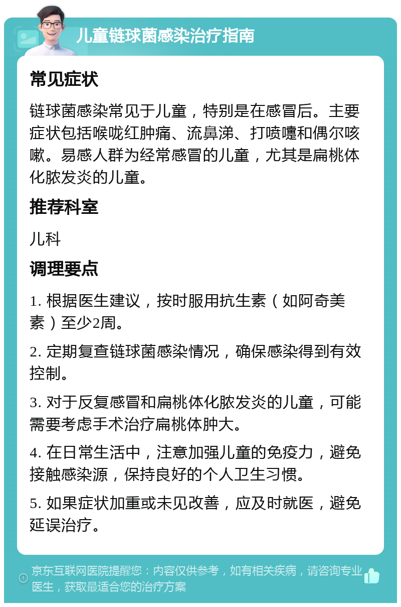 儿童链球菌感染治疗指南 常见症状 链球菌感染常见于儿童，特别是在感冒后。主要症状包括喉咙红肿痛、流鼻涕、打喷嚏和偶尔咳嗽。易感人群为经常感冒的儿童，尤其是扁桃体化脓发炎的儿童。 推荐科室 儿科 调理要点 1. 根据医生建议，按时服用抗生素（如阿奇美素）至少2周。 2. 定期复查链球菌感染情况，确保感染得到有效控制。 3. 对于反复感冒和扁桃体化脓发炎的儿童，可能需要考虑手术治疗扁桃体肿大。 4. 在日常生活中，注意加强儿童的免疫力，避免接触感染源，保持良好的个人卫生习惯。 5. 如果症状加重或未见改善，应及时就医，避免延误治疗。