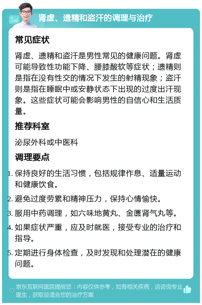 肾虚、遗精和盗汗的调理与治疗 常见症状 肾虚、遗精和盗汗是男性常见的健康问题。肾虚可能导致性功能下降、腰膝酸软等症状；遗精则是指在没有性交的情况下发生的射精现象；盗汗则是指在睡眠中或安静状态下出现的过度出汗现象。这些症状可能会影响男性的自信心和生活质量。 推荐科室 泌尿外科或中医科 调理要点 保持良好的生活习惯，包括规律作息、适量运动和健康饮食。 避免过度劳累和精神压力，保持心情愉快。 服用中药调理，如六味地黄丸、金匮肾气丸等。 如果症状严重，应及时就医，接受专业的治疗和指导。 定期进行身体检查，及时发现和处理潜在的健康问题。