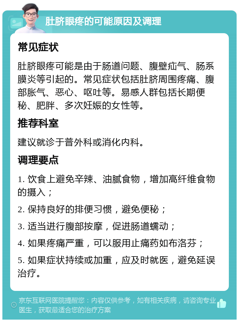 肚脐眼疼的可能原因及调理 常见症状 肚脐眼疼可能是由于肠道问题、腹壁疝气、肠系膜炎等引起的。常见症状包括肚脐周围疼痛、腹部胀气、恶心、呕吐等。易感人群包括长期便秘、肥胖、多次妊娠的女性等。 推荐科室 建议就诊于普外科或消化内科。 调理要点 1. 饮食上避免辛辣、油腻食物，增加高纤维食物的摄入； 2. 保持良好的排便习惯，避免便秘； 3. 适当进行腹部按摩，促进肠道蠕动； 4. 如果疼痛严重，可以服用止痛药如布洛芬； 5. 如果症状持续或加重，应及时就医，避免延误治疗。