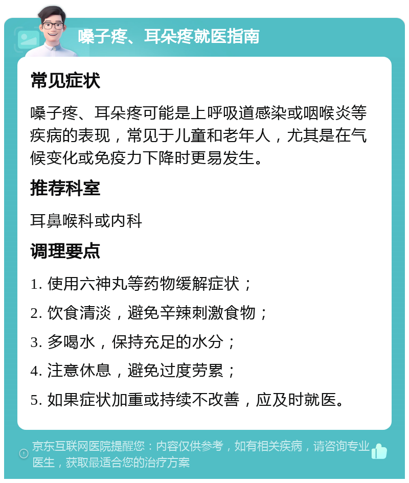 嗓子疼、耳朵疼就医指南 常见症状 嗓子疼、耳朵疼可能是上呼吸道感染或咽喉炎等疾病的表现，常见于儿童和老年人，尤其是在气候变化或免疫力下降时更易发生。 推荐科室 耳鼻喉科或内科 调理要点 1. 使用六神丸等药物缓解症状； 2. 饮食清淡，避免辛辣刺激食物； 3. 多喝水，保持充足的水分； 4. 注意休息，避免过度劳累； 5. 如果症状加重或持续不改善，应及时就医。