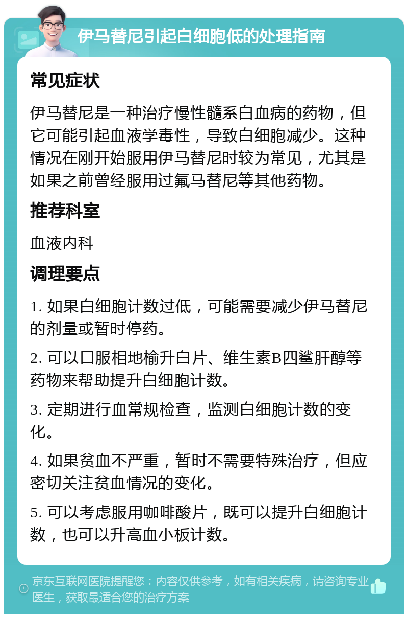 伊马替尼引起白细胞低的处理指南 常见症状 伊马替尼是一种治疗慢性髓系白血病的药物，但它可能引起血液学毒性，导致白细胞减少。这种情况在刚开始服用伊马替尼时较为常见，尤其是如果之前曾经服用过氟马替尼等其他药物。 推荐科室 血液内科 调理要点 1. 如果白细胞计数过低，可能需要减少伊马替尼的剂量或暂时停药。 2. 可以口服相地榆升白片、维生素B四鲨肝醇等药物来帮助提升白细胞计数。 3. 定期进行血常规检查，监测白细胞计数的变化。 4. 如果贫血不严重，暂时不需要特殊治疗，但应密切关注贫血情况的变化。 5. 可以考虑服用咖啡酸片，既可以提升白细胞计数，也可以升高血小板计数。