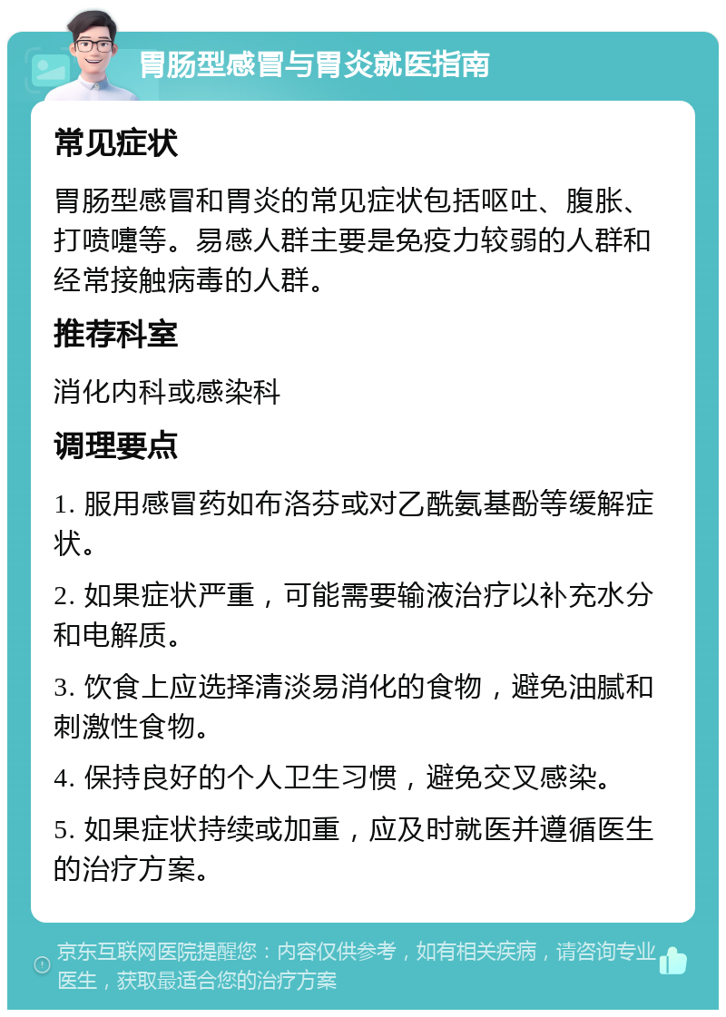 胃肠型感冒与胃炎就医指南 常见症状 胃肠型感冒和胃炎的常见症状包括呕吐、腹胀、打喷嚏等。易感人群主要是免疫力较弱的人群和经常接触病毒的人群。 推荐科室 消化内科或感染科 调理要点 1. 服用感冒药如布洛芬或对乙酰氨基酚等缓解症状。 2. 如果症状严重，可能需要输液治疗以补充水分和电解质。 3. 饮食上应选择清淡易消化的食物，避免油腻和刺激性食物。 4. 保持良好的个人卫生习惯，避免交叉感染。 5. 如果症状持续或加重，应及时就医并遵循医生的治疗方案。