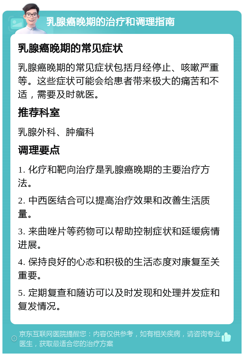 乳腺癌晚期的治疗和调理指南 乳腺癌晚期的常见症状 乳腺癌晚期的常见症状包括月经停止、咳嗽严重等。这些症状可能会给患者带来极大的痛苦和不适，需要及时就医。 推荐科室 乳腺外科、肿瘤科 调理要点 1. 化疗和靶向治疗是乳腺癌晚期的主要治疗方法。 2. 中西医结合可以提高治疗效果和改善生活质量。 3. 来曲唑片等药物可以帮助控制症状和延缓病情进展。 4. 保持良好的心态和积极的生活态度对康复至关重要。 5. 定期复查和随访可以及时发现和处理并发症和复发情况。