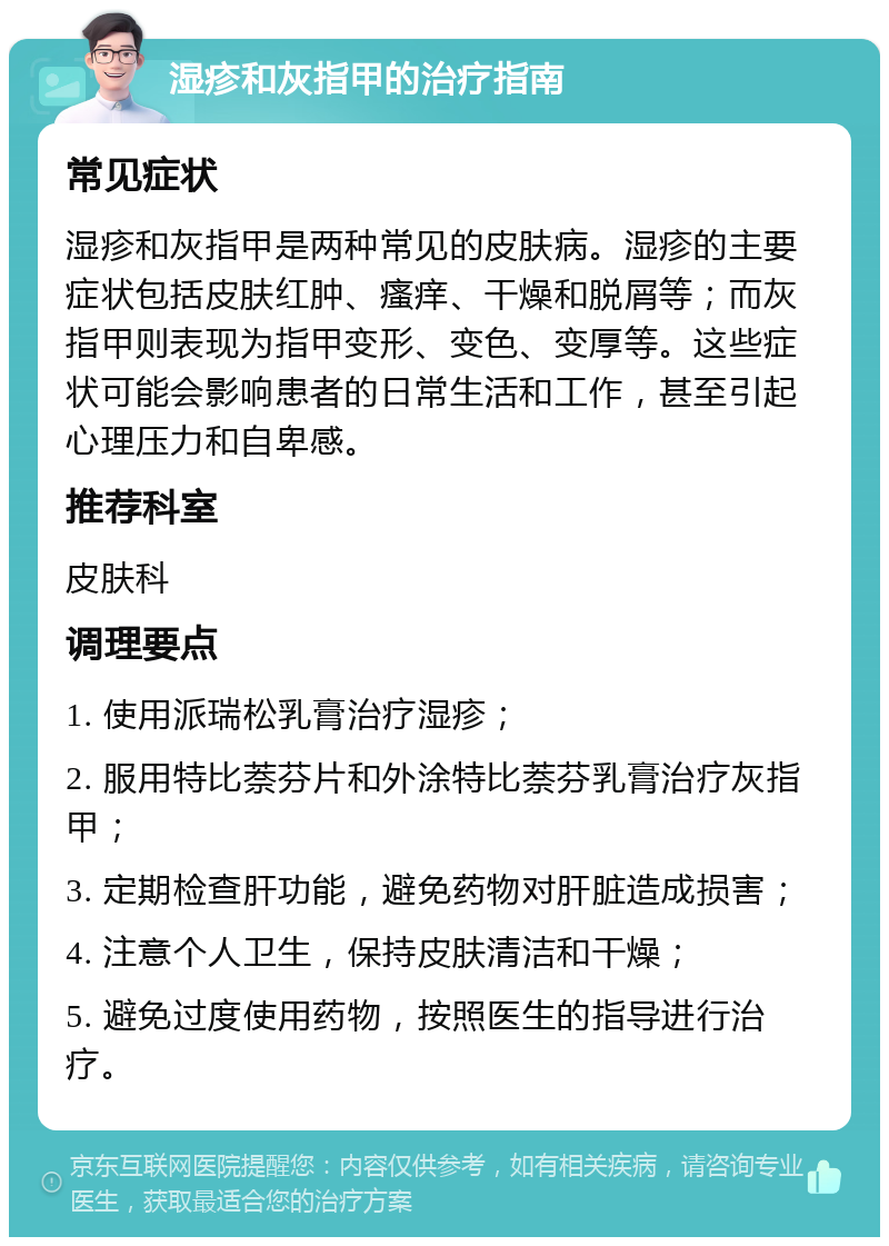 湿疹和灰指甲的治疗指南 常见症状 湿疹和灰指甲是两种常见的皮肤病。湿疹的主要症状包括皮肤红肿、瘙痒、干燥和脱屑等；而灰指甲则表现为指甲变形、变色、变厚等。这些症状可能会影响患者的日常生活和工作，甚至引起心理压力和自卑感。 推荐科室 皮肤科 调理要点 1. 使用派瑞松乳膏治疗湿疹； 2. 服用特比萘芬片和外涂特比萘芬乳膏治疗灰指甲； 3. 定期检查肝功能，避免药物对肝脏造成损害； 4. 注意个人卫生，保持皮肤清洁和干燥； 5. 避免过度使用药物，按照医生的指导进行治疗。