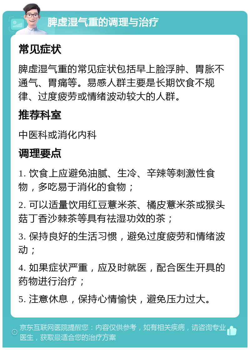 脾虚湿气重的调理与治疗 常见症状 脾虚湿气重的常见症状包括早上脸浮肿、胃胀不通气、胃痛等。易感人群主要是长期饮食不规律、过度疲劳或情绪波动较大的人群。 推荐科室 中医科或消化内科 调理要点 1. 饮食上应避免油腻、生冷、辛辣等刺激性食物，多吃易于消化的食物； 2. 可以适量饮用红豆薏米茶、橘皮薏米茶或猴头菇丁香沙棘茶等具有祛湿功效的茶； 3. 保持良好的生活习惯，避免过度疲劳和情绪波动； 4. 如果症状严重，应及时就医，配合医生开具的药物进行治疗； 5. 注意休息，保持心情愉快，避免压力过大。