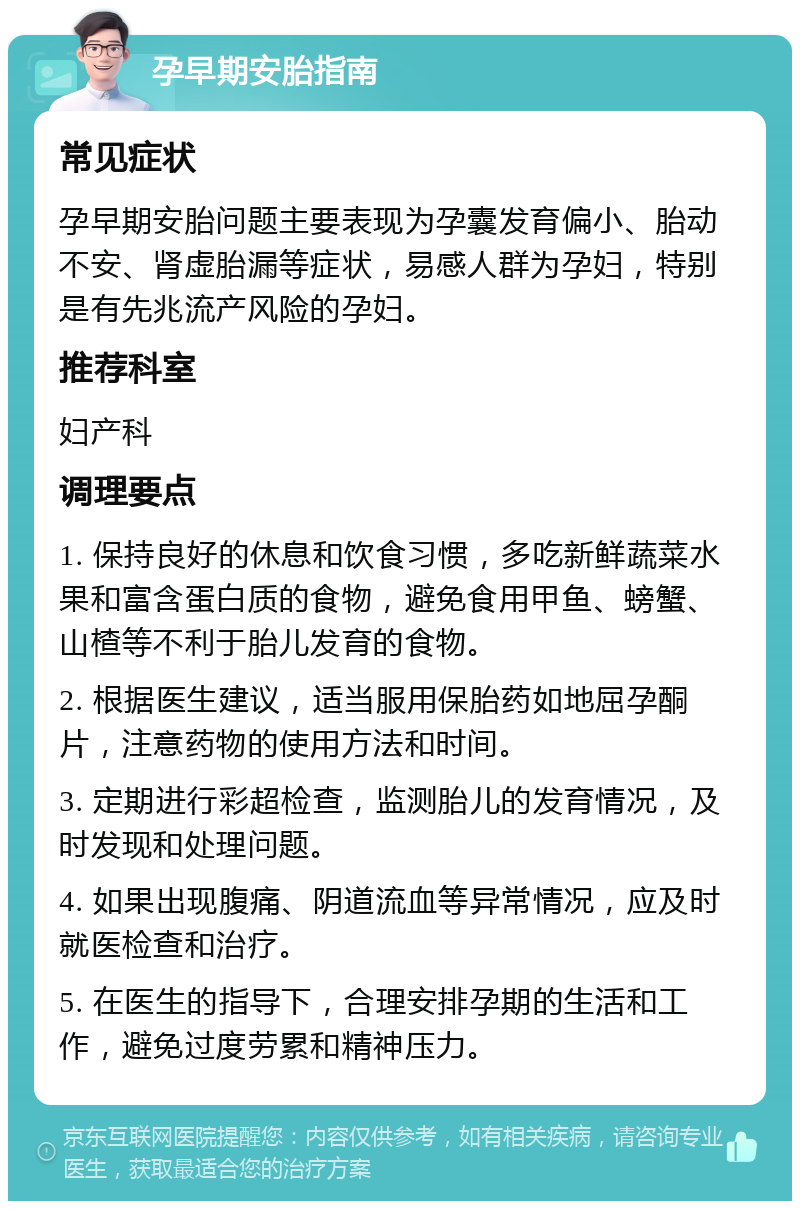 孕早期安胎指南 常见症状 孕早期安胎问题主要表现为孕囊发育偏小、胎动不安、肾虚胎漏等症状，易感人群为孕妇，特别是有先兆流产风险的孕妇。 推荐科室 妇产科 调理要点 1. 保持良好的休息和饮食习惯，多吃新鲜蔬菜水果和富含蛋白质的食物，避免食用甲鱼、螃蟹、山楂等不利于胎儿发育的食物。 2. 根据医生建议，适当服用保胎药如地屈孕酮片，注意药物的使用方法和时间。 3. 定期进行彩超检查，监测胎儿的发育情况，及时发现和处理问题。 4. 如果出现腹痛、阴道流血等异常情况，应及时就医检查和治疗。 5. 在医生的指导下，合理安排孕期的生活和工作，避免过度劳累和精神压力。