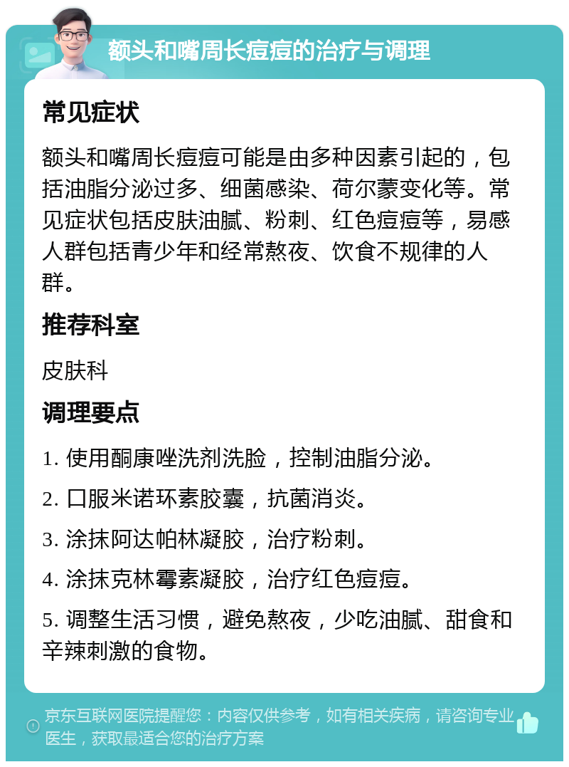 额头和嘴周长痘痘的治疗与调理 常见症状 额头和嘴周长痘痘可能是由多种因素引起的，包括油脂分泌过多、细菌感染、荷尔蒙变化等。常见症状包括皮肤油腻、粉刺、红色痘痘等，易感人群包括青少年和经常熬夜、饮食不规律的人群。 推荐科室 皮肤科 调理要点 1. 使用酮康唑洗剂洗脸，控制油脂分泌。 2. 口服米诺环素胶囊，抗菌消炎。 3. 涂抹阿达帕林凝胶，治疗粉刺。 4. 涂抹克林霉素凝胶，治疗红色痘痘。 5. 调整生活习惯，避免熬夜，少吃油腻、甜食和辛辣刺激的食物。