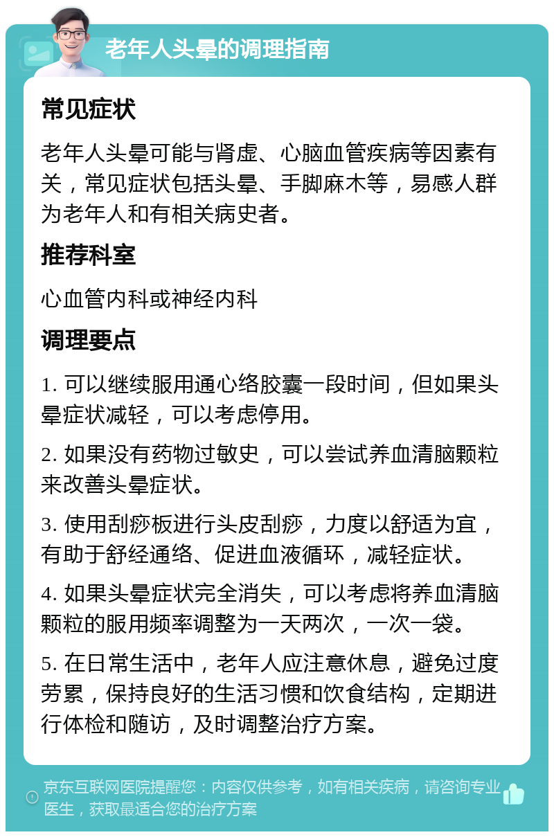 老年人头晕的调理指南 常见症状 老年人头晕可能与肾虚、心脑血管疾病等因素有关，常见症状包括头晕、手脚麻木等，易感人群为老年人和有相关病史者。 推荐科室 心血管内科或神经内科 调理要点 1. 可以继续服用通心络胶囊一段时间，但如果头晕症状减轻，可以考虑停用。 2. 如果没有药物过敏史，可以尝试养血清脑颗粒来改善头晕症状。 3. 使用刮痧板进行头皮刮痧，力度以舒适为宜，有助于舒经通络、促进血液循环，减轻症状。 4. 如果头晕症状完全消失，可以考虑将养血清脑颗粒的服用频率调整为一天两次，一次一袋。 5. 在日常生活中，老年人应注意休息，避免过度劳累，保持良好的生活习惯和饮食结构，定期进行体检和随访，及时调整治疗方案。