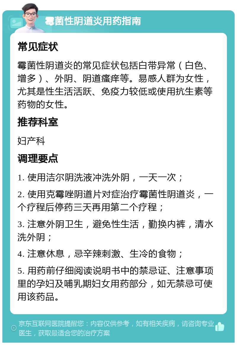 霉菌性阴道炎用药指南 常见症状 霉菌性阴道炎的常见症状包括白带异常（白色、增多）、外阴、阴道瘙痒等。易感人群为女性，尤其是性生活活跃、免疫力较低或使用抗生素等药物的女性。 推荐科室 妇产科 调理要点 1. 使用洁尔阴洗液冲洗外阴，一天一次； 2. 使用克霉唑阴道片对症治疗霉菌性阴道炎，一个疗程后停药三天再用第二个疗程； 3. 注意外阴卫生，避免性生活，勤换内裤，清水洗外阴； 4. 注意休息，忌辛辣刺激、生冷的食物； 5. 用药前仔细阅读说明书中的禁忌证、注意事项里的孕妇及哺乳期妇女用药部分，如无禁忌可使用该药品。