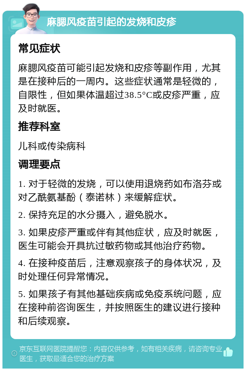 麻腮风疫苗引起的发烧和皮疹 常见症状 麻腮风疫苗可能引起发烧和皮疹等副作用，尤其是在接种后的一周内。这些症状通常是轻微的，自限性，但如果体温超过38.5°C或皮疹严重，应及时就医。 推荐科室 儿科或传染病科 调理要点 1. 对于轻微的发烧，可以使用退烧药如布洛芬或对乙酰氨基酚（泰诺林）来缓解症状。 2. 保持充足的水分摄入，避免脱水。 3. 如果皮疹严重或伴有其他症状，应及时就医，医生可能会开具抗过敏药物或其他治疗药物。 4. 在接种疫苗后，注意观察孩子的身体状况，及时处理任何异常情况。 5. 如果孩子有其他基础疾病或免疫系统问题，应在接种前咨询医生，并按照医生的建议进行接种和后续观察。