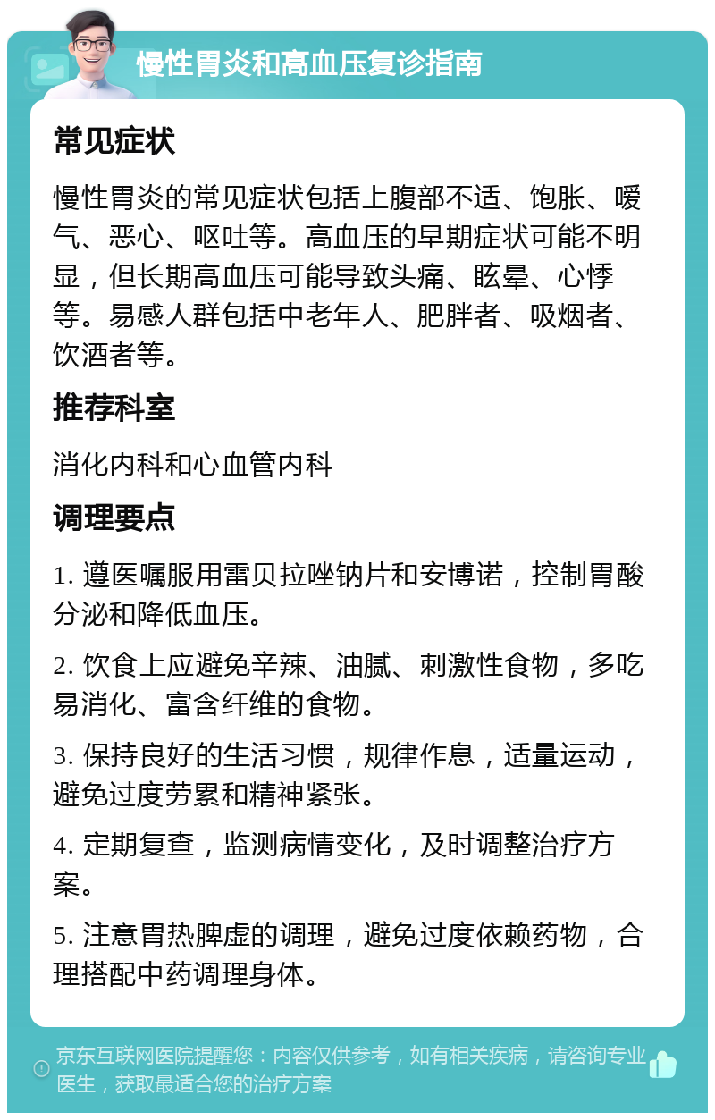 慢性胃炎和高血压复诊指南 常见症状 慢性胃炎的常见症状包括上腹部不适、饱胀、嗳气、恶心、呕吐等。高血压的早期症状可能不明显，但长期高血压可能导致头痛、眩晕、心悸等。易感人群包括中老年人、肥胖者、吸烟者、饮酒者等。 推荐科室 消化内科和心血管内科 调理要点 1. 遵医嘱服用雷贝拉唑钠片和安博诺，控制胃酸分泌和降低血压。 2. 饮食上应避免辛辣、油腻、刺激性食物，多吃易消化、富含纤维的食物。 3. 保持良好的生活习惯，规律作息，适量运动，避免过度劳累和精神紧张。 4. 定期复查，监测病情变化，及时调整治疗方案。 5. 注意胃热脾虚的调理，避免过度依赖药物，合理搭配中药调理身体。