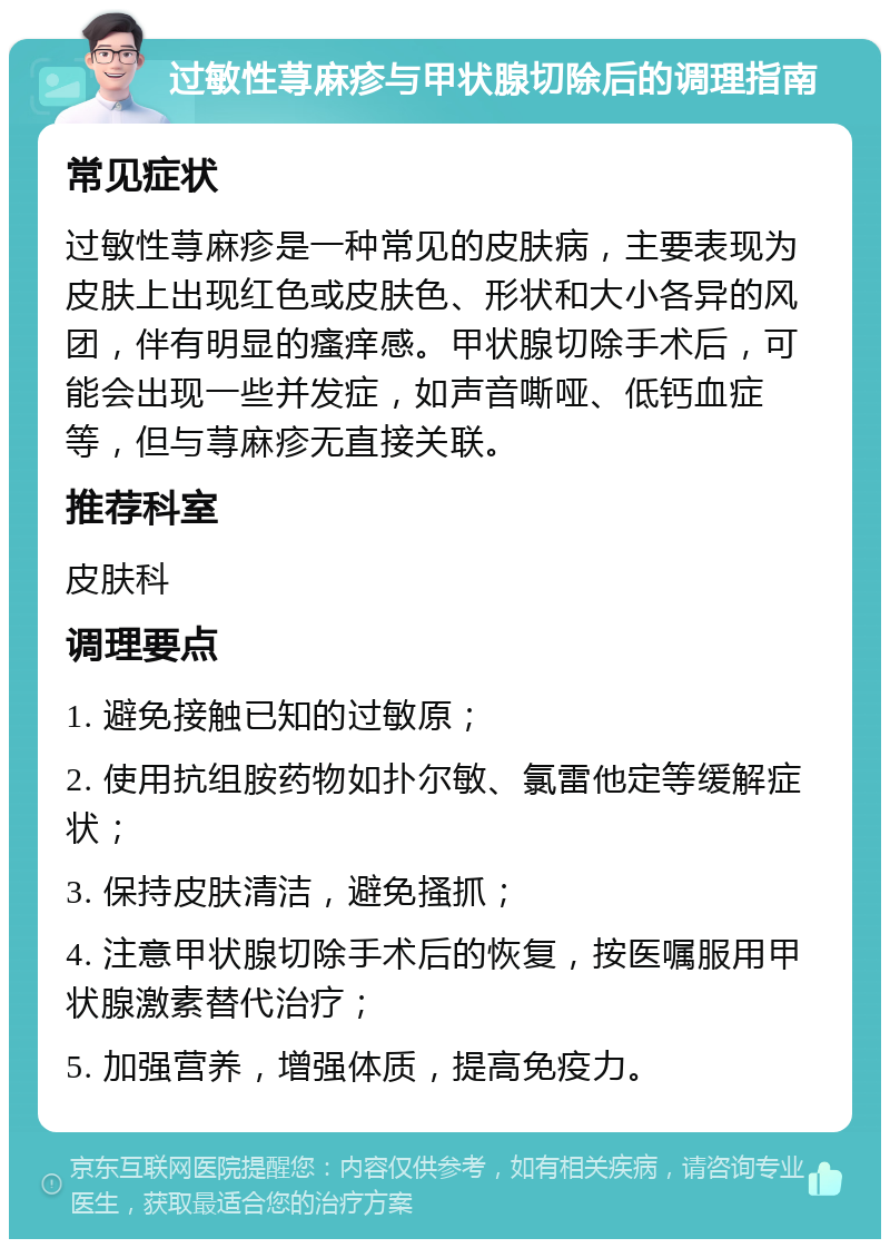 过敏性荨麻疹与甲状腺切除后的调理指南 常见症状 过敏性荨麻疹是一种常见的皮肤病，主要表现为皮肤上出现红色或皮肤色、形状和大小各异的风团，伴有明显的瘙痒感。甲状腺切除手术后，可能会出现一些并发症，如声音嘶哑、低钙血症等，但与荨麻疹无直接关联。 推荐科室 皮肤科 调理要点 1. 避免接触已知的过敏原； 2. 使用抗组胺药物如扑尔敏、氯雷他定等缓解症状； 3. 保持皮肤清洁，避免搔抓； 4. 注意甲状腺切除手术后的恢复，按医嘱服用甲状腺激素替代治疗； 5. 加强营养，增强体质，提高免疫力。