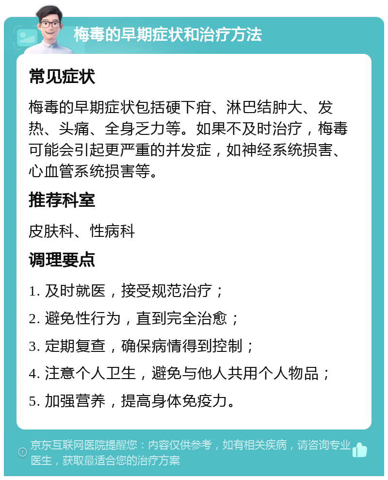 梅毒的早期症状和治疗方法 常见症状 梅毒的早期症状包括硬下疳、淋巴结肿大、发热、头痛、全身乏力等。如果不及时治疗，梅毒可能会引起更严重的并发症，如神经系统损害、心血管系统损害等。 推荐科室 皮肤科、性病科 调理要点 1. 及时就医，接受规范治疗； 2. 避免性行为，直到完全治愈； 3. 定期复查，确保病情得到控制； 4. 注意个人卫生，避免与他人共用个人物品； 5. 加强营养，提高身体免疫力。