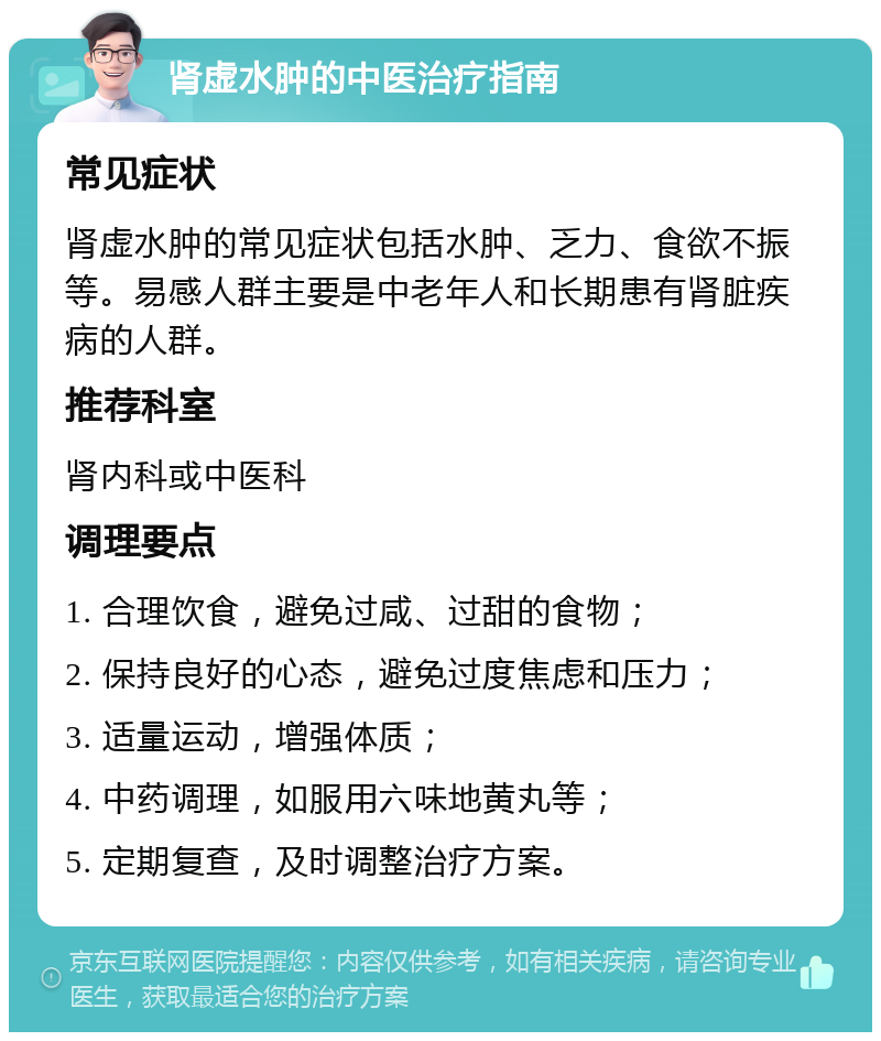 肾虚水肿的中医治疗指南 常见症状 肾虚水肿的常见症状包括水肿、乏力、食欲不振等。易感人群主要是中老年人和长期患有肾脏疾病的人群。 推荐科室 肾内科或中医科 调理要点 1. 合理饮食，避免过咸、过甜的食物； 2. 保持良好的心态，避免过度焦虑和压力； 3. 适量运动，增强体质； 4. 中药调理，如服用六味地黄丸等； 5. 定期复查，及时调整治疗方案。