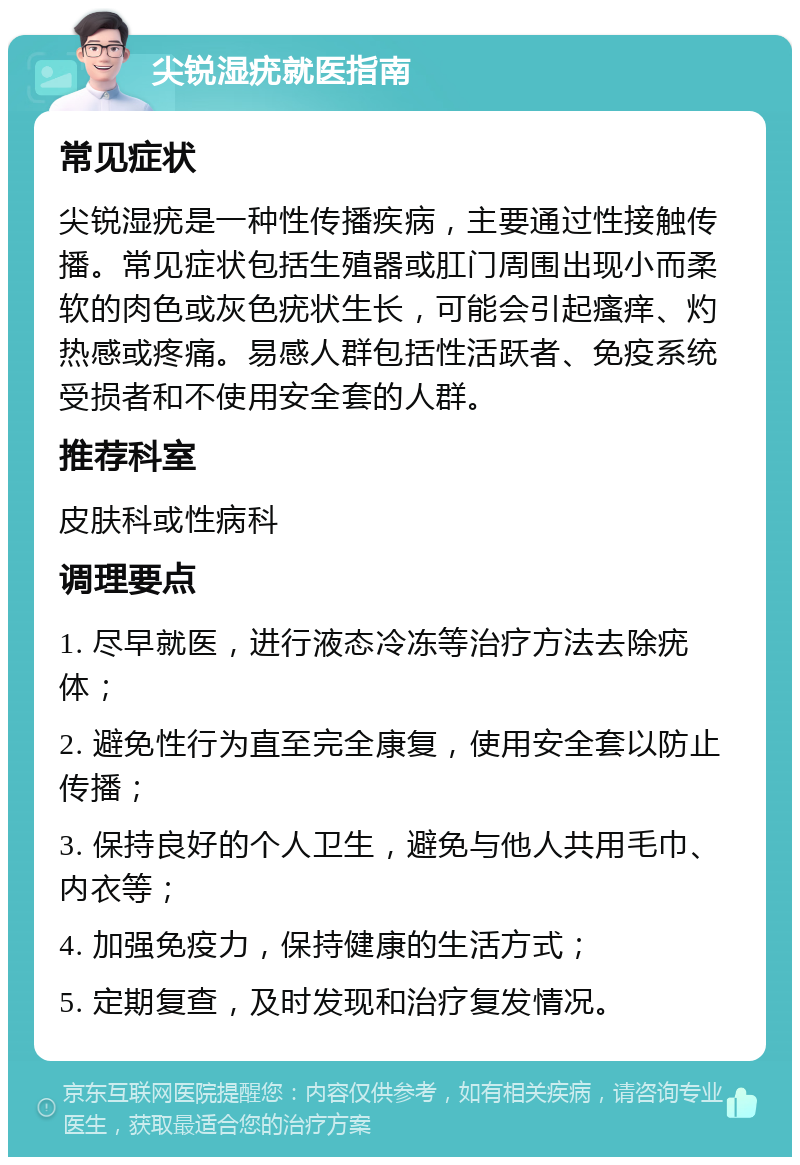 尖锐湿疣就医指南 常见症状 尖锐湿疣是一种性传播疾病，主要通过性接触传播。常见症状包括生殖器或肛门周围出现小而柔软的肉色或灰色疣状生长，可能会引起瘙痒、灼热感或疼痛。易感人群包括性活跃者、免疫系统受损者和不使用安全套的人群。 推荐科室 皮肤科或性病科 调理要点 1. 尽早就医，进行液态冷冻等治疗方法去除疣体； 2. 避免性行为直至完全康复，使用安全套以防止传播； 3. 保持良好的个人卫生，避免与他人共用毛巾、内衣等； 4. 加强免疫力，保持健康的生活方式； 5. 定期复查，及时发现和治疗复发情况。